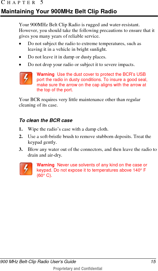  900 MHz Belt-Clip Radio User’s Guide 15  Proprietary and Confidential    Your 900MHz Belt Clip Radio is rugged and water-resistant. However, you should take the following precautions to ensure that it gives you many years of reliable service.  • Do not subject the radio to extreme temperatures, such as leaving it in a vehicle in bright sunlight.  • Do not leave it in damp or dusty places.  • Do not drop your radio or subject it to severe impacts.   Warning  Use the dust cover to protect the BCR’s USB port the radio in dusty conditions. To insure a good seal, make sure the arrow on the cap aligns with the arrow at the top of the port.  Your BCR requires very little maintenance other than regular cleaning of its case.    To clean the BCR case 1. Wipe the radio’s case with a damp cloth. 2. Use a soft-bristle brush to remove stubborn deposits. Treat the keypad gently.  3. Blow any water out of the connectors, and then leave the radio to drain and air-dry.    Warning  Never use solvents of any kind on the case or keypad. Do not expose it to temperatures above 140° F (60° C).   CHAPTER 5  Maintaining Your 900MHz Belt Clip Radio 