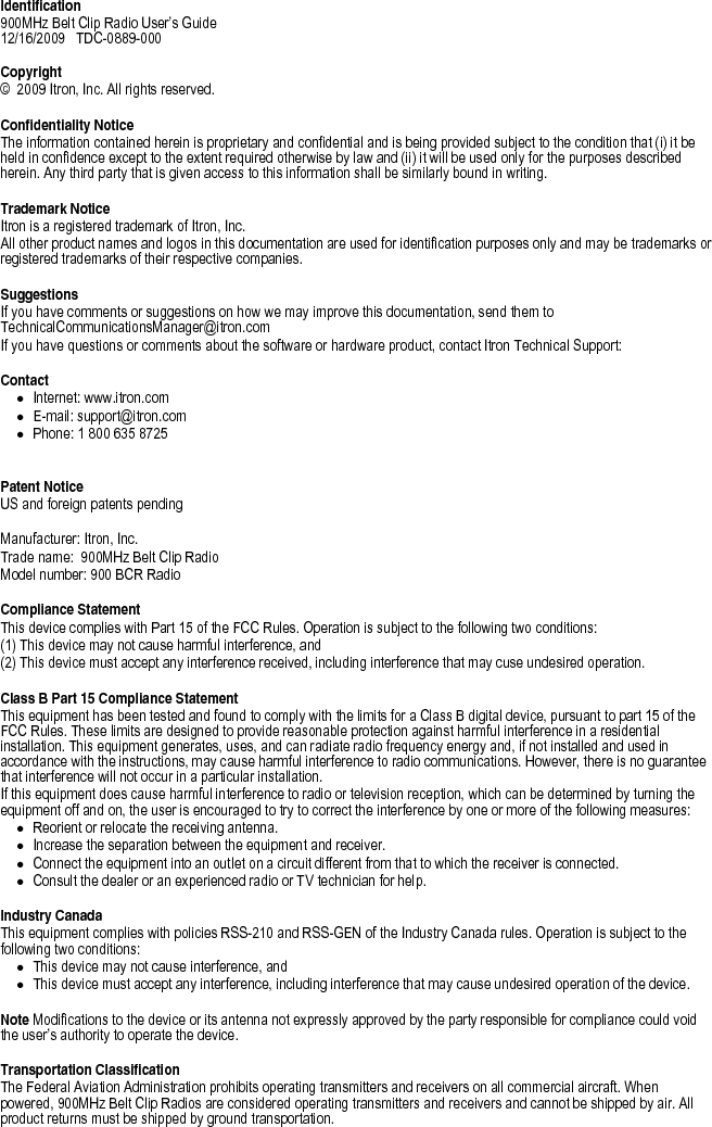   Identification 900MHz Belt Clip Radio User’s Guide  12/16/2009   TDC-0889-000   Copyright ©  2009 Itron, Inc. All rights reserved.  Confidentiality Notice The information contained herein is proprietary and confidential and is being provided subject to the condition that (i) it be held in confidence except to the extent required otherwise by law and (ii) it will be used only for the purposes described herein. Any third party that is given access to this information shall be similarly bound in writing.    Trademark Notice Itron is a registered trademark of Itron, Inc. All other product names and logos in this documentation are used for identification purposes only and may be trademarks or registered trademarks of their respective companies.   Suggestions If you have comments or suggestions on how we may improve this documentation, send them to TechnicalCommunicationsManager@itron.com If you have questions or comments about the software or hardware product, contact Itron Technical Support:   Contact • Internet: www.itron.com • E-mail: support@itron.com • Phone: 1 800 635 8725   Patent Notice US and foreign patents pending   Manufacturer: Itron, Inc. Trade name:  900MHz Belt Clip Radio Model number: 900 BCR Radio  Compliance Statement This device complies with Part 15 of the FCC Rules. Operation is subject to the following two conditions: (1) This device may not cause harmful interference, and (2) This device must accept any interference received, including interference that may cuse undesired operation.  Class B Part 15 Compliance Statement This equipment has been tested and found to comply with the limits for a Class B digital device, pursuant to part 15 of the FCC Rules. These limits are designed to provide reasonable protection against harmful interference in a residential installation. This equipment generates, uses, and can radiate radio frequency energy and, if not installed and used in accordance with the instructions, may cause harmful interference to radio communications. However, there is no guarantee that interference will not occur in a particular installation. If this equipment does cause harmful interference to radio or television reception, which can be determined by turning the equipment off and on, the user is encouraged to try to correct the interference by one or more of the following measures: • Reorient or relocate the receiving antenna. • Increase the separation between the equipment and receiver. • Connect the equipment into an outlet on a circuit different from that to which the receiver is connected. • Consult the dealer or an experienced radio or TV technician for help.  Industry Canada This equipment complies with policies RSS-210 and RSS-GEN of the Industry Canada rules. Operation is subject to the following two conditions:  • This device may not cause interference, and  • This device must accept any interference, including interference that may cause undesired operation of the device.   Note Modifications to the device or its antenna not expressly approved by the party responsible for compliance could void the user’s authority to operate the device.  Transportation Classification The Federal Aviation Administration prohibits operating transmitters and receivers on all commercial aircraft. When powered, 900MHz Belt Clip Radios are considered operating transmitters and receivers and cannot be shipped by air. All product returns must be shipped by ground transportation.