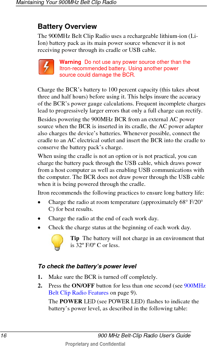 Maintaining Your 900MHz Belt Clip Radio  16   900 MHz Belt-Clip Radio User’s Guide  Proprietary and Confidential     Battery Overview The 900MHz Belt Clip Radio uses a rechargeable lithium-ion (Li-Ion) battery pack as its main power source whenever it is not receiving power through its cradle or USB cable.    Warning  Do not use any power source other than the Itron-recommended battery. Using another power source could damage the BCR.   Charge the BCR’s battery to 100 percent capacity (this takes about three and half hours) before using it. This helps insure the accuracy of the BCR’s power gauge calculations. Frequent incomplete charges lead to progressively larger errors that only a full charge can rectify. Besides powering the 900MHz BCR from an external AC power source when the BCR is inserted in its cradle, the AC power adapter also charges the device’s batteries. Whenever possible, connect the cradle to an AC electrical outlet and insert the BCR into the cradle to conserve the battery pack’s charge.  When using the cradle is not an option or is not practical, you can charge the battery pack through the USB cable, which draws power from a host computer as well as enabling USB communications with the computer. The BCR does not draw power through the USB cable when it is being powered through the cradle. Itron recommends the following practices to ensure long battery life: • Charge the radio at room temperature (approximately 68° F/20° C) for best results.  • Charge the radio at the end of each work day. • Check the charge status at the beginning of each work day.  Tip  The battery will not charge in an environment that is 32º F/0º C or less.    To check the battery’s power level 1. Make sure the BCR is turned off completely.   2. Press the ON/OFF button for less than one second (see 900MHz Belt Clip Radio Features on page 9).   The POWER LED (see POWER LED) flashes to indicate the battery’s power level, as described in the following table:  