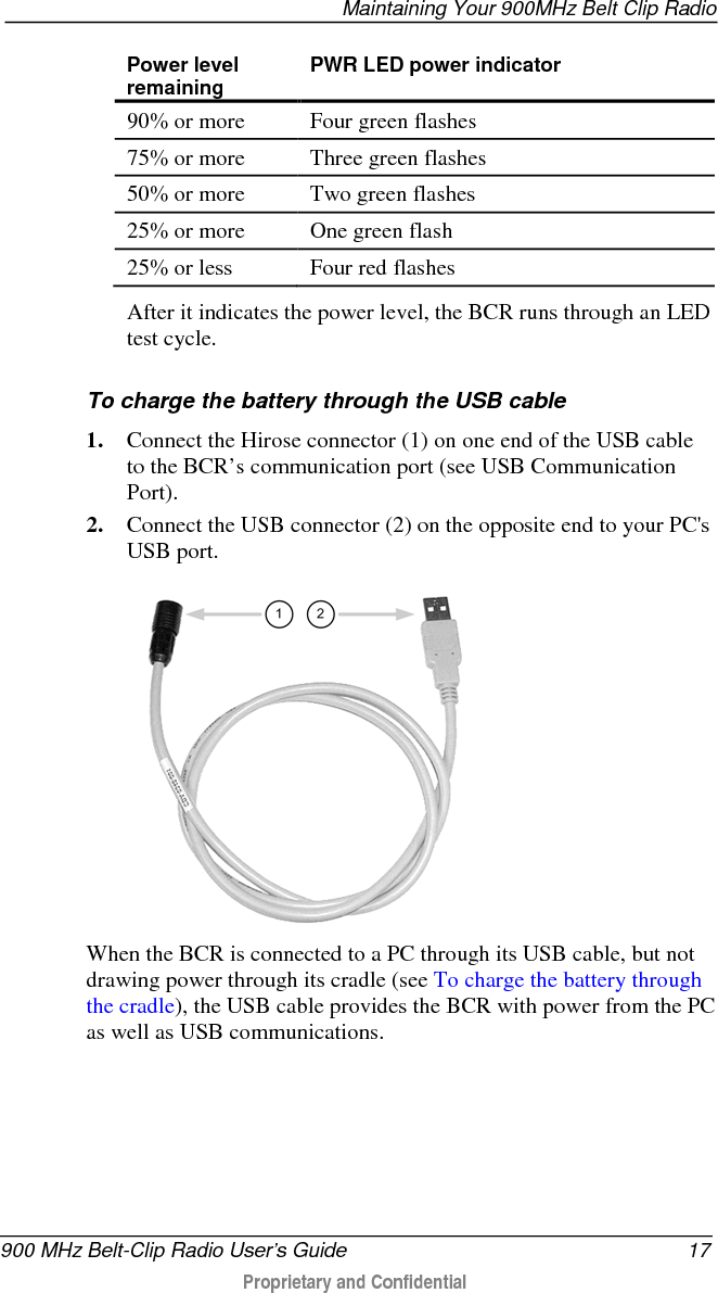  Maintaining Your 900MHz Belt Clip Radio  900 MHz Belt-Clip Radio User’s Guide 17  Proprietary and Confidential    Power level remaining PWR LED power indicator 90% or more Four green flashes 75% or more Three green flashes 50% or more Two green flashes 25% or more One green flash 25% or less Four red flashes  After it indicates the power level, the BCR runs through an LED test cycle.  To charge the battery through the USB cable 1. Connect the Hirose connector (1) on one end of the USB cable to the BCR’s communication port (see USB Communication Port).  2. Connect the USB connector (2) on the opposite end to your PC&apos;s USB port.  When the BCR is connected to a PC through its USB cable, but not drawing power through its cradle (see To charge the battery through the cradle), the USB cable provides the BCR with power from the PC as well as USB communications. 