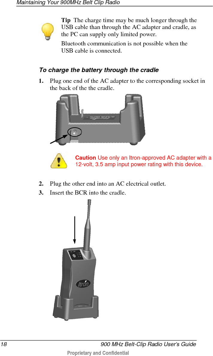 Maintaining Your 900MHz Belt Clip Radio  18   900 MHz Belt-Clip Radio User’s Guide  Proprietary and Confidential      Tip  The charge time may be much longer through the USB cable than through the AC adapter and cradle, as the PC can supply only limited power.  Bluetooth communication is not possible when the USB cable is connected.   To charge the battery through the cradle 1. Plug one end of the AC adapter to the corresponding socket in the back of the the cradle.    Caution Use only an Itron-approved AC adapter with a 12-volt, 3.5 amp input power rating with this device. 2. Plug the other end into an AC electrical outlet. 3. Insert the BCR into the cradle.   