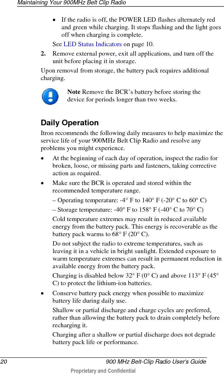 Maintaining Your 900MHz Belt Clip Radio  20   900 MHz Belt-Clip Radio User’s Guide  Proprietary and Confidential    • If the radio is off, the POWER LED flashes alternately red and green while charging. It stops flashing and the light goes off when charging is complete. See LED Status Indicators on page 10. 2. Remove external power, exit all applications, and turn off the unit before placing it in storage.  Upon removal from storage, the battery pack requires additional charging.   Note Remove the BCR’s battery before storing the device for periods longer than two weeks.   Daily Operation Itron recommends the following daily measures to help maximize the service life of your 900MHz Belt Clip Radio and resolve any problems you might experience.  • At the beginning of each day of operation, inspect the radio for broken, loose, or missing parts and fasteners, taking corrective action as required.  • Make sure the BCR is operated and stored within the recommended temperature range.  – Operating temperature: -4° F to 140° F (-20° C to 60° C)  – Storage temperature: -40° F to 158° F (-40° C to 70° C) Cold temperature extremes may result in reduced available energy from the battery pack. This energy is recoverable as the battery pack warms to 68° F (20° C).  Do not subject the radio to extreme temperatures, such as leaving it in a vehicle in bright sunlight. Extended exposure to warm temperature extremes can result in permanent reduction in available energy from the battery pack.  Charging is disabled below 32° F (0° C) and above 113° F (45° C) to protect the lithium-ion batteries.  • Conserve battery pack energy when possible to maximize battery life during daily use.  Shallow or partial discharge and charge cycles are preferred, rather than allowing the battery pack to drain completely before recharging it.  Charging after a shallow or partial discharge does not degrade battery pack life or performance.  