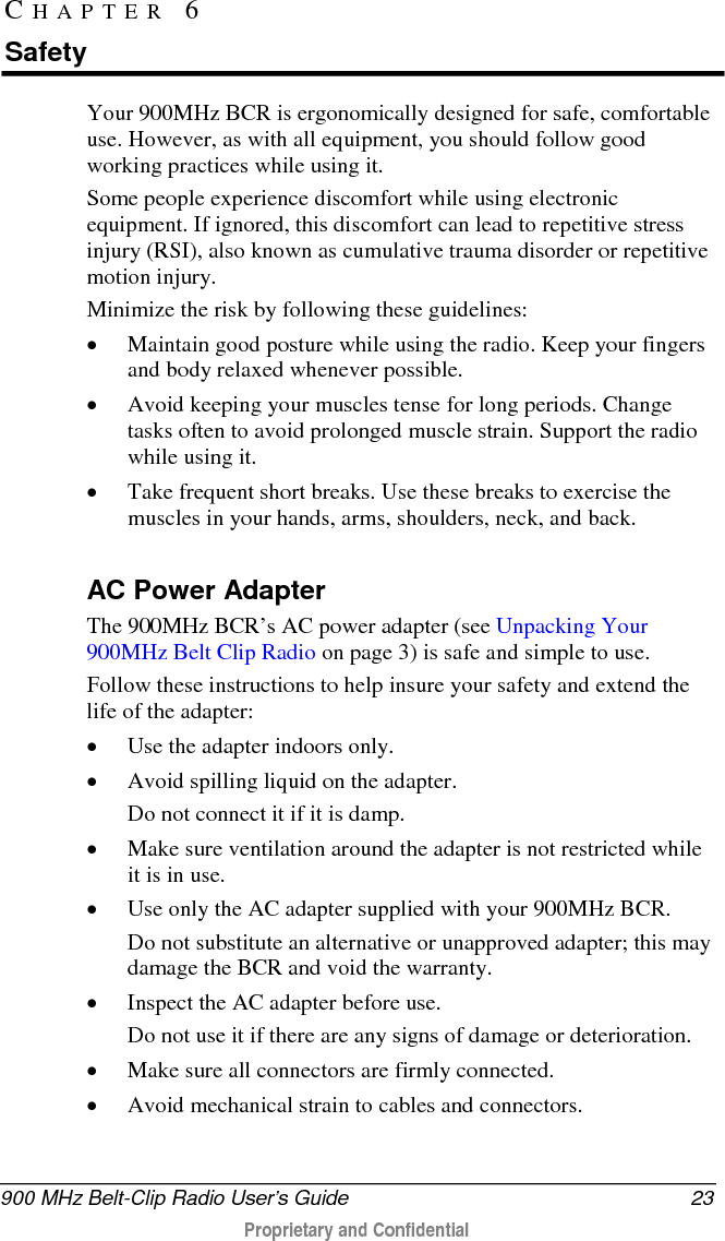  900 MHz Belt-Clip Radio User’s Guide 23  Proprietary and Confidential    Your 900MHz BCR is ergonomically designed for safe, comfortable use. However, as with all equipment, you should follow good working practices while using it.  Some people experience discomfort while using electronic equipment. If ignored, this discomfort can lead to repetitive stress injury (RSI), also known as cumulative trauma disorder or repetitive motion injury.  Minimize the risk by following these guidelines:  • Maintain good posture while using the radio. Keep your fingers and body relaxed whenever possible.  • Avoid keeping your muscles tense for long periods. Change tasks often to avoid prolonged muscle strain. Support the radio while using it.  • Take frequent short breaks. Use these breaks to exercise the muscles in your hands, arms, shoulders, neck, and back.    AC Power Adapter The 900MHz BCR’s AC power adapter (see Unpacking Your 900MHz Belt Clip Radio on page 3) is safe and simple to use.  Follow these instructions to help insure your safety and extend the life of the adapter: • Use the adapter indoors only.  • Avoid spilling liquid on the adapter.  Do not connect it if it is damp.  • Make sure ventilation around the adapter is not restricted while it is in use.  • Use only the AC adapter supplied with your 900MHz BCR.  Do not substitute an alternative or unapproved adapter; this may damage the BCR and void the warranty.  • Inspect the AC adapter before use.  Do not use it if there are any signs of damage or deterioration.  • Make sure all connectors are firmly connected.  • Avoid mechanical strain to cables and connectors.  CHAPTER 6  Safety 