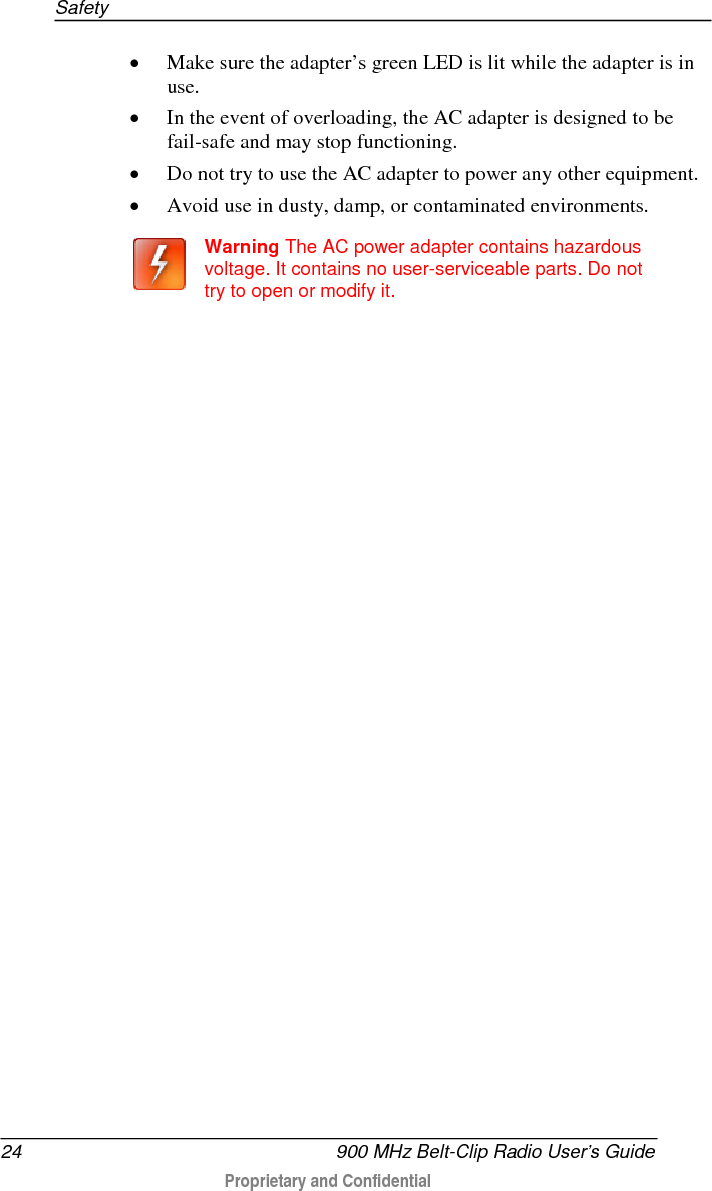 Safety  24   900 MHz Belt-Clip Radio User’s Guide  Proprietary and Confidential    • Make sure the adapter’s green LED is lit while the adapter is in use.  • In the event of overloading, the AC adapter is designed to be fail-safe and may stop functioning.  • Do not try to use the AC adapter to power any other equipment.  • Avoid use in dusty, damp, or contaminated environments.   Warning The AC power adapter contains hazardous voltage. It contains no user-serviceable parts. Do not try to open or modify it.   