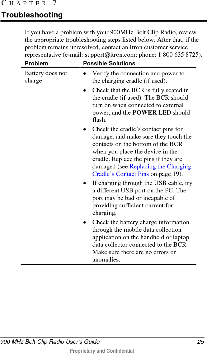  900 MHz Belt-Clip Radio User’s Guide 25  Proprietary and Confidential    If you have a problem with your 900MHz Belt Clip Radio, review the appropriate troubleshooting steps listed below. After that, if the problem remains unresolved, contact an Itron customer service representative (e-mail: support@itron.com; phone: 1 800 635 8725). Problem Possible Solutions Battery does not charge • Verify the connection and power to the charging cradle (if used).  • Check that the BCR is fully seated in the cradle (if used). The BCR should turn on when connected to external power, and the POWER LED should flash.  • Check the cradle’s contact pins for damage, and make sure they touch the contacts on the bottom of the BCR when you place the device in the cradle. Replace the pins if they are damaged (see Replacing the Charging Cradle’s Contact Pins on page 19). • If charging through the USB cable, try a different USB port on the PC. The port may be bad or incapable of providing sufficient current for charging. • Check the battery charge information through the mobile data collection application on the handheld or laptop data collector connected to the BCR. Make sure there are no errors or anomalies. CHAPTER 7  Troubleshooting 