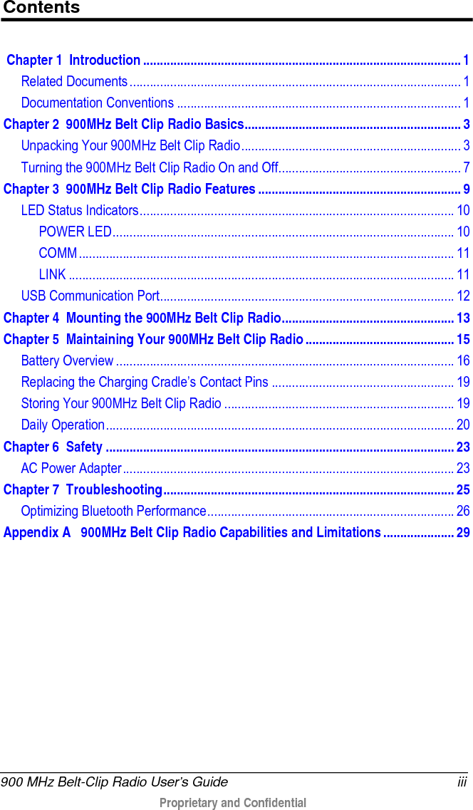  900 MHz Belt-Clip Radio User’s Guide iii  Proprietary and Confidential    Contents  Chapter 1 Introduction .............................................................................................. 1 Related Documents .................................................................................................. 1 Documentation Conventions .................................................................................... 1 Chapter 2 900MHz Belt Clip Radio Basics ................................................................ 3 Unpacking Your 900MHz Belt Clip Radio ................................................................. 3 Turning the 900MHz Belt Clip Radio On and Off ...................................................... 7 Chapter 3 900MHz Belt Clip Radio Features ............................................................ 9 LED Status Indicators ............................................................................................. 10 POWER LED ..................................................................................................... 10 COMM ............................................................................................................... 11 LINK .................................................................................................................. 11 USB Communication Port ....................................................................................... 12 Chapter 4 Mounting the 900MHz Belt Clip Radio ................................................... 13 Chapter 5 Maintaining Your 900MHz Belt Clip Radio ............................................ 15 Battery Overview .................................................................................................... 16 Replacing the Charging Cradle’s Contact Pins ...................................................... 19 Storing Your 900MHz Belt Clip Radio .................................................................... 19 Daily Operation ....................................................................................................... 20 Chapter 6 Safety ....................................................................................................... 23 AC Power Adapter .................................................................................................. 23 Chapter 7 Troubleshooting ...................................................................................... 25 Optimizing Bluetooth Performance ......................................................................... 26 Appendix A  900MHz Belt Clip Radio Capabilities and Limitations ..................... 29   