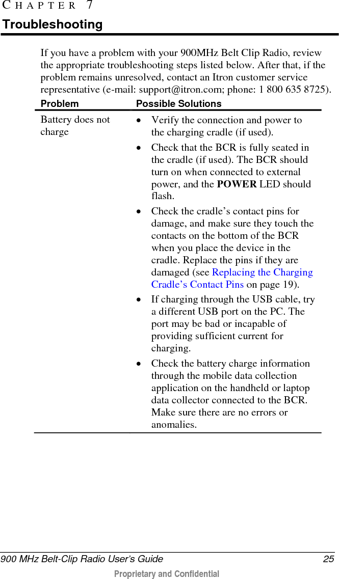 Troubleshooting  26   900 MHz Belt-Clip Radio User’s Guide  Proprietary and Confidential    Battery power drains quickly • Make sure the battery indicates a full charge following an overnight charge (see Power Indicator LED).  • Typical useful life of the BCR battery pack is between 300 and 500 charge/discharge cycles. Replace the battery when its capacity drops to 70 percent of its original capacity.  • If the battery’s power does not last following a full charge, return the BCR to an approved Itron service center to have its battery replaced.  USB connection problems • Visit the FTDI website and download the latest drivers that support FT232R devices. • Install drivers Bluetooth connection problems • See your application’s user guide for setup information.   Optimizing Bluetooth Performance To optimize the performance of Bluetooth communication between the 900MHz Belt Clip Radio and its host computer, keep the following points in mind. • Bluetooth communication works best when the communicating devices have a line-of-sight orientation—that is, when you have an unobstructed view from one device to the other. When possible, remove or reduce obstacles between the 900MHz Belt Clip Radio and its host computer during Bluetooth communication. • The BCR’s internal Bluetooth antenna emits its strongest signal through the front of the device. Try to face the BCR toward the computer during Bluetooth communication. • The internal location of a computer’s Bluetooth device varies between different computer models. Changing the host computer’s orientation toward the BCR may improve Bluetooth communication. 