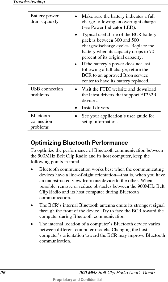  Troubleshooting  900 MHz Belt-Clip Radio User’s Guide 27  Proprietary and Confidential    • Keep metal objects away from the BCR and its antenna during Bluetooth communication. They can impede the Bluetooth signal and hurt performance. • Because of the way the Bluetooth communication protocol works, communicating devices must be closer to each other when they first establish communication than they must be to maintain the connection afterwards. If the connection fails between the BCR and the computer, you may have to move closer to reconnect. 