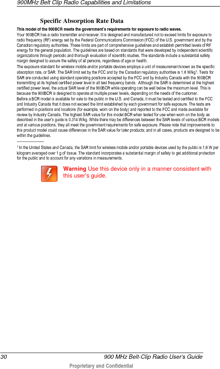 900MHz Belt Clip Radio Capabilities and Limitations  30   900 MHz Belt-Clip Radio User’s Guide  Proprietary and Confidential    Specific Absorption Rate Data This model of the 900BCR meets the government’s requirements for exposure to radio waves. Your 900BCR has a radio transmitter and receiver. It is designed and manufactured not to exceed limits for exposure to radio frequency (RF) energy set by the Federal Communications Commission (FCC) of the U.S. government and by the Canadian regulatory authorities. These limits are part of comprehensive guidelines and establish permitted levels of RF energy for the general population. The guidelines are based on standards that were developed by independent scientific organizations through periodic and thorough evaluation of scientific studies. The standards include a substantial safety margin designed to assure the safety of all persons, regardless of age or health. The exposure standard for wireless mobile and/or portable devices employs a unit of measurement known as the specific absorption rate, or SAR. The SAR limit set by the FCC and by the Canadian regulatory authorities is 1.6 W/kg1. Tests for SAR are conducted using standard operating positions accepted by the FCC and by Industry Canada with the 900BCR transmitting at its highest certified power level in all test frequency bands.  Although the SAR is determined at the highest certified power level, the actual SAR level of the 900BCR while operating can be well below the maximum level. This is because the 900BCR is designed to operate at multiple power levels, depending on the needs of the customer. Before a BCR model is available for sale to the public in the U.S. and Canada, it must be tested and certified to the FCC and Industry Canada that it does not exceed the limit established by each government for safe exposure. The tests are performed in positions and locations (for example, worn on the body) and reported to the FCC and made available for review by Industry Canada. The highest SAR value for this model BCR when tested for use when worn on the body as described in the user’s guide is 0.314 W/kg. While there may be differences between the SAR levels of various BCR models and at various positions, they all meet the government requirements for safe exposure. Please note that improvements to this product model could cause differences in the SAR value for later products; and in all cases, products are designed to be within the guidelines.   ---------------------- 1 In the United States and Canada, the SAR limit for wireless mobile and/or portable devices used by the public is 1.6 W per kilogram averaged over 1 g of tissue. The standard incorporates a substantial margin of safety to get additional protection for the public and to account for any variations in measurements.   Warning Use this device only in a manner consistent with this user’s guide.   