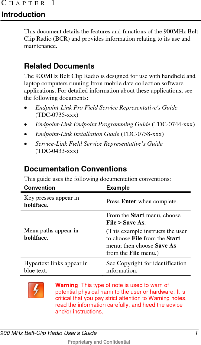  900 MHz Belt-Clip Radio User’s Guide  1  Proprietary and Confidential    This document details the features and functions of the 900MHz Belt Clip Radio (BCR) and provides information relating to its use and maintenance.   Related Documents The 900MHz Belt Clip Radio is designed for use with handheld and laptop computers running Itron mobile data collection software applications. For detailed information about these applications, see the following documents: • Endpoint-Link Pro Field Service Representative&apos;s Guide (TDC-0735-xxx) • Endpoint-Link Endpoint Programming Guide (TDC-0744-xxx) • Endpoint-Link Installation Guide (TDC-0758-xxx) • Service-Link Field Service Representative’s Guide (TDC-0433-xxx)  Documentation Conventions This guide uses the following documentation conventions: Convention Example Key presses appear in boldface.  Press Enter when complete. Menu paths appear in boldface. From the Start menu, choose File &gt; Save As. (This example instructs the user to choose File from the Start menu; then choose Save As from the File menu.) Hypertext links appear in blue text. See Copyright for identification information.     Warning  This type of note is used to warn of potential physical harm to the user or hardware. It is critical that you pay strict attention to Warning notes, read the information carefully, and heed the advice and/or instructions.  CHAPTER 1  Introduction 