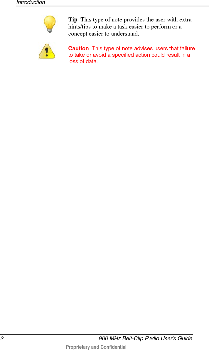 Introduction  2   900 MHz Belt-Clip Radio User’s Guide  Proprietary and Confidential     Tip  This type of note provides the user with extra hints/tips to make a task easier to perform or a concept easier to understand.   Caution  This type of note advises users that failure to take or avoid a specified action could result in a loss of data.   