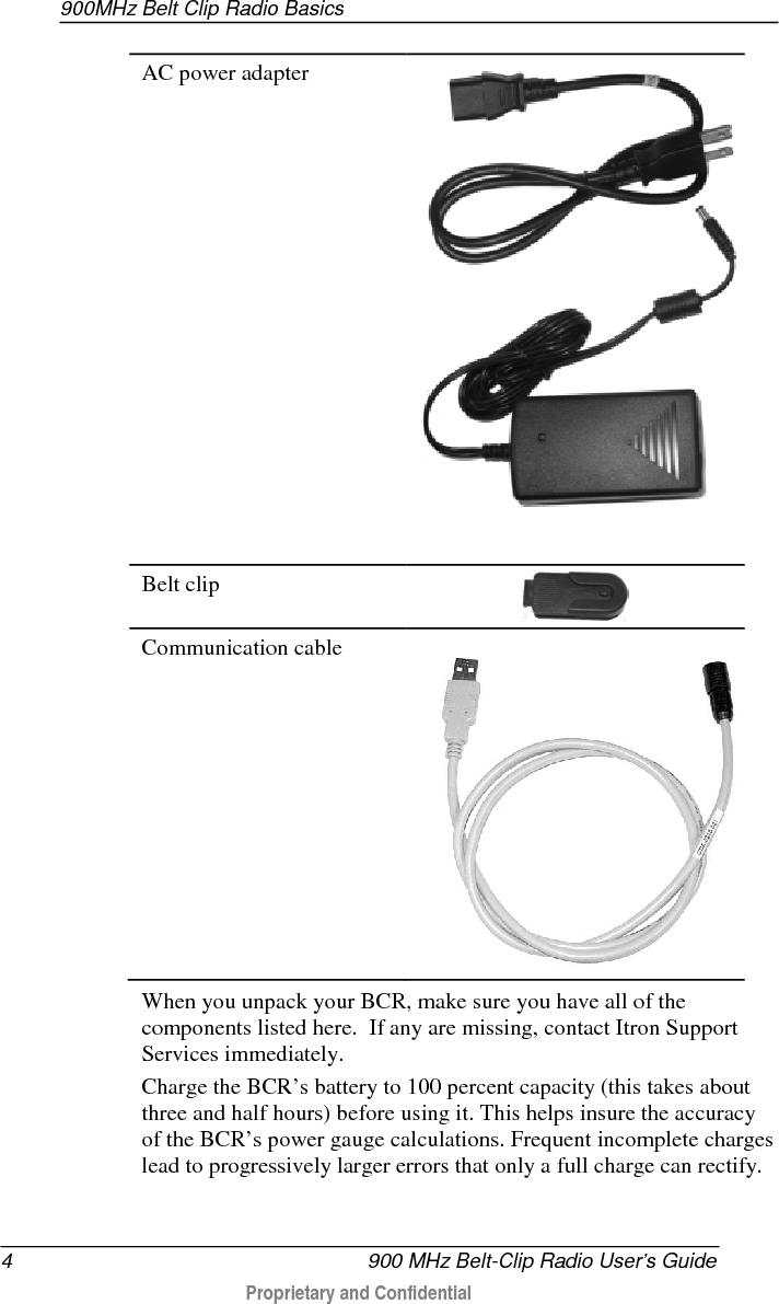 900MHz Belt Clip Radio Basics  4   900 MHz Belt-Clip Radio User’s Guide  Proprietary and Confidential    AC power adapter  Belt clip  Communication cable  When you unpack your BCR, make sure you have all of the components listed here.  If any are missing, contact Itron Support Services immediately. Charge the BCR’s battery to 100 percent capacity (this takes about three and half hours) before using it. This helps insure the accuracy of the BCR’s power gauge calculations. Frequent incomplete charges lead to progressively larger errors that only a full charge can rectify. 