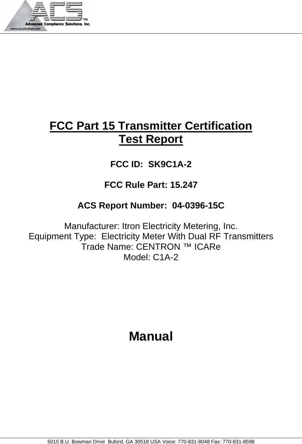                                           5015 B.U. Bowman Drive  Buford, GA 30518 USA Voice: 770-831-8048 Fax: 770-831-8598   FCC Part 15 Transmitter Certification Test Report  FCC ID:  SK9C1A-2  FCC Rule Part: 15.247  ACS Report Number:  04-0396-15C   Manufacturer: Itron Electricity Metering, Inc. Equipment Type:  Electricity Meter With Dual RF Transmitters Trade Name: CENTRON ™ ICARe Model: C1A-2      Manual 