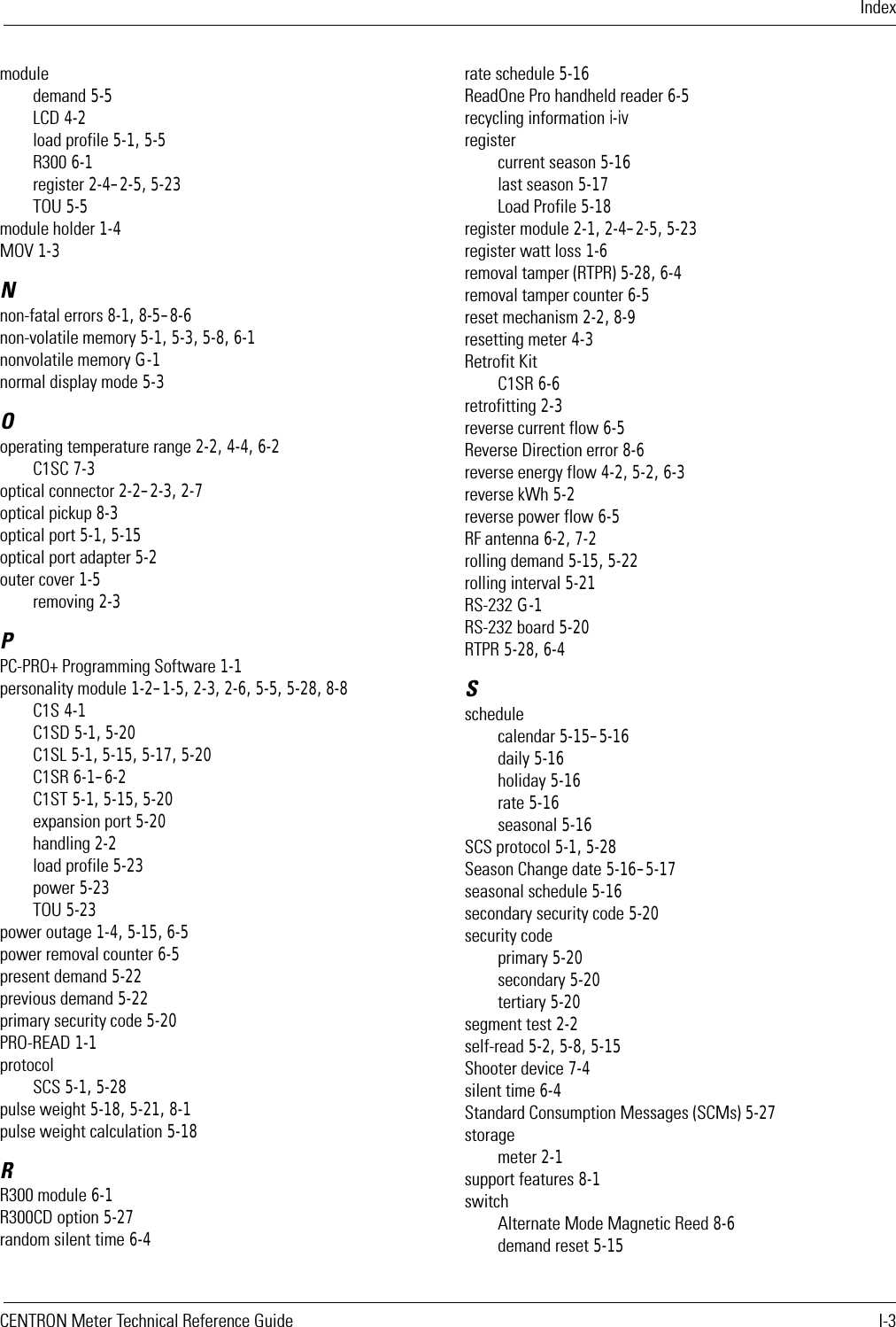 IndexCENTRON Meter Technical Reference Guide I-3moduledemand 5-5LCD 4-2load profile 5-1, 5-5R300 6-1register 2-4–2-5, 5-23TOU 5-5module holder 1-4MOV 1-3Nnon-fatal errors 8-1, 8-5–8-6non-volatile memory 5-1, 5-3, 5-8, 6-1nonvolatile memory G-1normal display mode 5-3Ooperating temperature range 2-2, 4-4, 6-2C1SC 7-3optical connector 2-2–2-3, 2-7optical pickup 8-3optical port 5-1, 5-15optical port adapter 5-2outer cover 1-5removing 2-3PPC-PRO+ Programming Software 1-1personality module 1-2–1-5, 2-3, 2-6, 5-5, 5-28, 8-8C1S 4-1C1SD 5-1, 5-20C1SL 5-1, 5-15, 5-17, 5-20C1SR 6-1–6-2C1ST 5-1, 5-15, 5-20expansion port 5-20handling 2-2load profile 5-23power 5-23TOU 5-23power outage 1-4, 5-15, 6-5power removal counter 6-5present demand 5-22previous demand 5-22primary security code 5-20PRO-READ 1-1protocolSCS 5-1, 5-28pulse weight 5-18, 5-21, 8-1pulse weight calculation 5-18RR300 module 6-1R300CD option 5-27random silent time 6-4rate schedule 5-16ReadOne Pro handheld reader 6-5recycling information i-ivregistercurrent season 5-16last season 5-17Load Profile 5-18register module 2-1, 2-4–2-5, 5-23register watt loss 1-6removal tamper (RTPR) 5-28, 6-4removal tamper counter 6-5reset mechanism 2-2, 8-9resetting meter 4-3Retrofit KitC1SR 6-6retrofitting 2-3reverse current flow 6-5Reverse Direction error 8-6reverse energy flow 4-2, 5-2, 6-3reverse kWh 5-2reverse power flow 6-5RF antenna 6-2, 7-2rolling demand 5-15, 5-22rolling interval 5-21RS-232 G-1RS-232 board 5-20RTPR 5-28, 6-4Sschedulecalendar 5-15–5-16daily 5-16holiday 5-16rate 5-16seasonal 5-16SCS protocol 5-1, 5-28Season Change date 5-16–5-17seasonal schedule 5-16secondary security code 5-20security codeprimary 5-20secondary 5-20tertiary 5-20segment test 2-2self-read 5-2, 5-8, 5-15Shooter device 7-4silent time 6-4Standard Consumption Messages (SCMs) 5-27storagemeter 2-1support features 8-1switchAlternate Mode Magnetic Reed 8-6demand reset 5-15