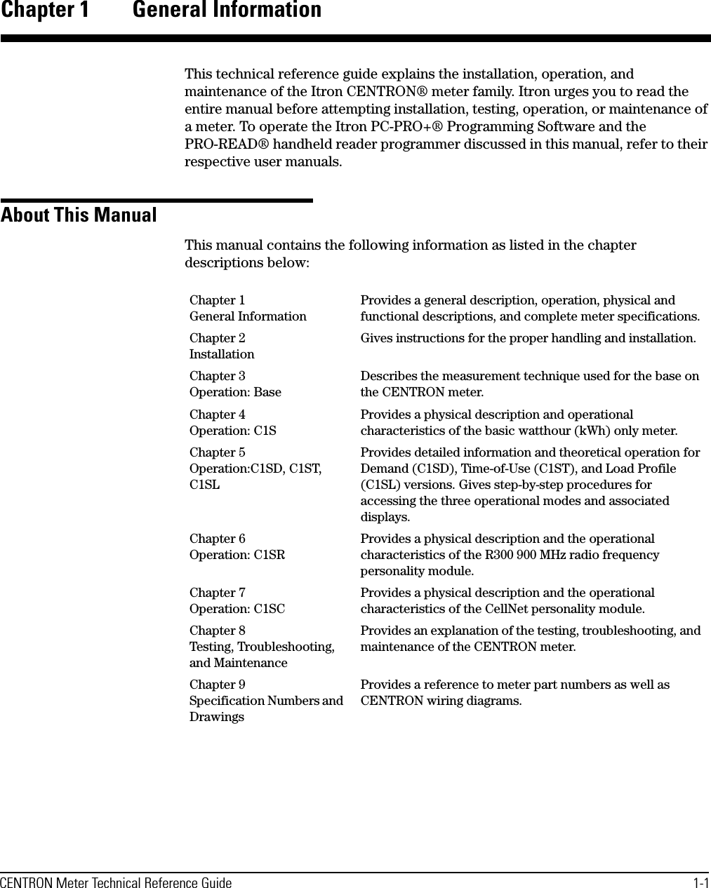 CENTRON Meter Technical Reference Guide 1-1Chapter 1 General InformationThis technical reference guide explains the installation, operation, and maintenance of the Itron CENTRON® meter family. Itron urges you to read the entire manual before attempting installation, testing, operation, or maintenance of a meter. To operate the Itron PC-PRO+® Programming Software and the PRO-READ® handheld reader programmer discussed in this manual, refer to their respective user manuals.About This ManualThis manual contains the following information as listed in the chapter descriptions below:Chapter 1 General InformationProvides a general description, operation, physical and functional descriptions, and complete meter specifications.Chapter 2 InstallationGives instructions for the proper handling and installation.Chapter 3 Operation: BaseDescribes the measurement technique used for the base on the CENTRON meter.Chapter 4 Operation: C1SProvides a physical description and operational characteristics of the basic watthour (kWh) only meter.Chapter 5 Operation:C1SD, C1ST, C1SLProvides detailed information and theoretical operation for Demand (C1SD), Time-of-Use (C1ST), and Load Profile (C1SL) versions. Gives step-by-step procedures for accessing the three operational modes and associated displays.Chapter 6 Operation: C1SRProvides a physical description and the operational characteristics of the R300 900 MHz radio frequency personality module.Chapter 7 Operation: C1SCProvides a physical description and the operational characteristics of the CellNet personality module.Chapter 8 Testing, Troubleshooting, and MaintenanceProvides an explanation of the testing, troubleshooting, and maintenance of the CENTRON meter.Chapter 9 Specification Numbers and DrawingsProvides a reference to meter part numbers as well as CENTRON wiring diagrams.