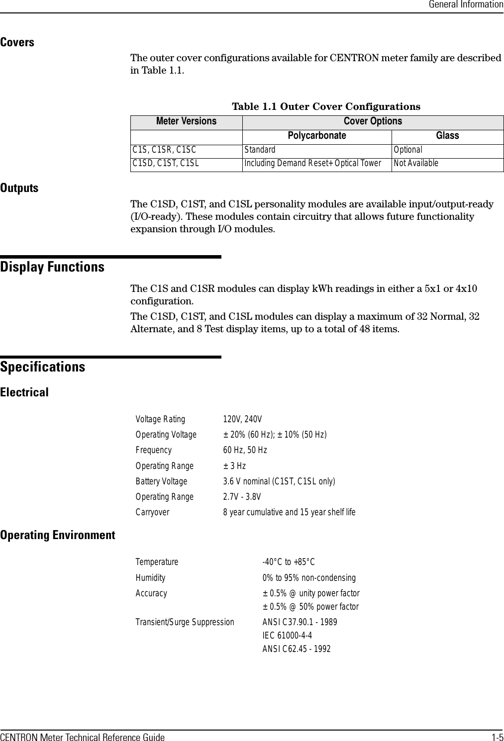 General InformationCENTRON Meter Technical Reference Guide 1-5CoversThe outer cover configurations available for CENTRON meter family are described in Table 1.1.OutputsThe C1SD, C1ST, and C1SL personality modules are available input/output-ready (I/O-ready). These modules contain circuitry that allows future functionality expansion through I/O modules.Display FunctionsThe C1S and C1SR modules can display kWh readings in either a 5x1 or 4x10 configuration.The C1SD, C1ST, and C1SL modules can display a maximum of 32 Normal, 32 Alternate, and 8 Test display items, up to a total of 48 items.SpecificationsElectricalOperating EnvironmentTable 1.1 Outer Cover ConfigurationsMeter Versions Cover OptionsPolycarbonate GlassC1S, C1SR, C1SC Standard OptionalC1SD, C1ST, C1SL Including Demand Reset+ Optical Tower Not AvailableVoltage Rating 120V, 240VOperating Voltage ± 20% (60 Hz); ± 10% (50 Hz)Frequency 60 Hz, 50 HzOperating Range ± 3 HzBattery Voltage 3.6 V nominal (C1ST, C1SL only)Operating Range 2.7V - 3.8VCarryover 8 year cumulative and 15 year shelf lifeTemperature -40°C to +85°CHumidity 0% to 95% non-condensingAccuracy ± 0.5% @ unity power factor± 0.5% @ 50% power factorTransient/Surge Suppression ANSI C37.90.1 - 1989IEC 61000-4-4ANSI C62.45 - 1992