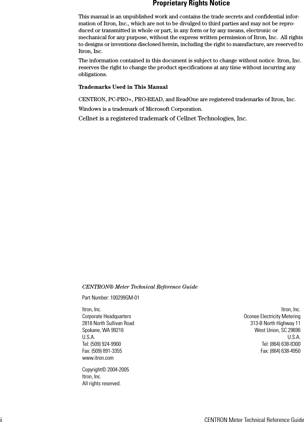 ii CENTRON Meter Technical Reference GuideProprietary Rights NoticeThis manual is an unpublished work and contains the trade secrets and confidential infor-mation of Itron, Inc., which are not to be divulged to third parties and may not be repro-duced or transmitted in whole or part, in any form or by any means, electronic or mechanical for any purpose, without the express written permission of Itron, Inc.  All rights to designs or inventions disclosed herein, including the right to manufacture, are reserved to Itron, Inc.The information contained in this document is subject to change without notice. Itron, Inc. reserves the right to change the product specifications at any time without incurring any obligations.Trademarks Used in This ManualCENTRON, PC-PRO+, PRO-READ, and ReadOne are registered trademarks of Itron, Inc.Windows is a trademark of Microsoft Corporation.Cellnet is a registered trademark of Cellnet Technologies, Inc.CENTRON® Meter Technical Reference GuidePart Number: 100299GM-01Itron, Inc. Corporate Headquarters2818 North Sullivan RoadSpokane, WA 99216U.S.A.Tel: (509) 924-9900Fax: (509) 891-3355www.itron.comItron, Inc.Oconee Electricity Metering313-B North Highway 11West Union, SC 29696U.S.A.Tel: (864) 638-8300Fax: (864) 638-4950Copyright© 2004-2005Itron, Inc.All rights reserved.