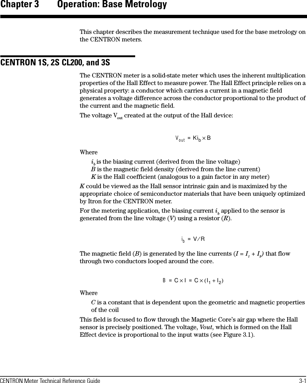 CENTRON Meter Technical Reference Guide 3-1Chapter 3 Operation: Base MetrologyThis chapter describes the measurement technique used for the base metrology on the CENTRON meters.CENTRON 1S, 2S CL200, and 3SThe CENTRON meter is a solid-state meter which uses the inherent multiplication properties of the Hall Effect to measure power. The Hall Effect principle relies on a physical property: a conductor which carries a current in a magnetic field generates a voltage difference across the conductor proportional to the product of the current and the magnetic field. The voltage Vout created at the output of the Hall device:Whereib is the biasing current (derived from the line voltage) B is the magnetic field density (derived from the line current) K is the Hall coefficient (analogous to a gain factor in any meter)K could be viewed as the Hall sensor intrinsic gain and is maximized by the appropriate choice of semiconductor materials that have been uniquely optimized by Itron for the CENTRON meter.For the metering application, the biasing current ib applied to the sensor is generated from the line voltage (V) using a resistor (R). The magnetic field (B) is generated by the line currents (I = I1 + I2) that flow through two conductors looped around the core.WhereC is a constant that is dependent upon the geometric and magnetic properties of the coilThis field is focused to flow through the Magnetic Core’s air gap where the Hall sensor is precisely positioned. The voltage, Vout, which is formed on the Hall Effect device is proportional to the input watts (see Figure 3.1).Vout KibB×=ibVR⁄=BCI×CI1I2+()×==