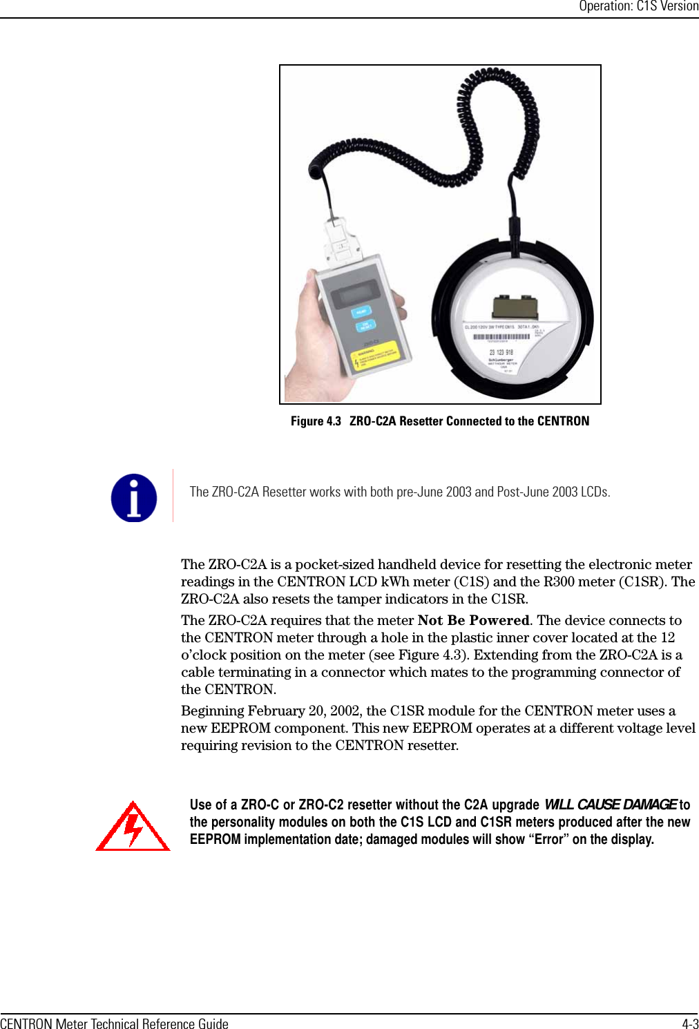 Operation: C1S VersionCENTRON Meter Technical Reference Guide 4-3Figure 4.3   ZRO-C2A Resetter Connected to the CENTRONThe ZRO-C2A is a pocket-sized handheld device for resetting the electronic meter readings in the CENTRON LCD kWh meter (C1S) and the R300 meter (C1SR). The ZRO-C2A also resets the tamper indicators in the C1SR.The ZRO-C2A requires that the meter Not Be Powered. The device connects to the CENTRON meter through a hole in the plastic inner cover located at the 12 o’clock position on the meter (see Figure 4.3). Extending from the ZRO-C2A is a cable terminating in a connector which mates to the programming connector of the CENTRON.Beginning February 20, 2002, the C1SR module for the CENTRON meter uses a new EEPROM component. This new EEPROM operates at a different voltage level requiring revision to the CENTRON resetter.The ZRO-C2A Resetter works with both pre-June 2003 and Post-June 2003 LCDs.Use of a ZRO-C or ZRO-C2 resetter without the C2A upgrade WILL CAUSE DAMAGE tothe personality modules on both the C1S LCD and C1SR meters produced after the newEEPROM implementation date; damaged modules will show “Error” on the display.