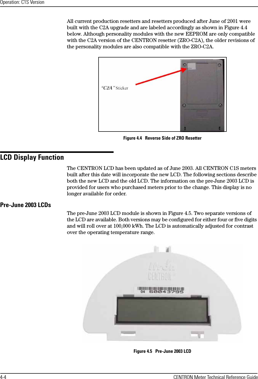 Operation: C1S Version4-4 CENTRON Meter Technical Reference GuideAll current production resetters and resetters produced after June of 2001 were built with the C2A upgrade and are labeled accordingly as shown in Figure 4.4 below. Although personality modules with the new EEPROM are only compatible with the C2A version of the CENTRON resetter (ZRO-C2A), the older revisions of the personality modules are also compatible with the ZRO-C2A.Figure 4.4   Reverse Side of ZRO ResetterLCD Display FunctionThe CENTRON LCD has been updated as of June 2003. All CENTRON C1S meters built after this date will incorporate the new LCD. The following sections describe both the new LCD and the old LCD. The information on the pre-June 2003 LCD is provided for users who purchased meters prior to the change. This display is no longer available for order. Pre-June 2003 LCDsThe pre-June 2003 LCD module is shown in Figure 4.5. Two separate versions of the LCD are available. Both versions may be configured for either four or five digits and will roll over at 100,000 kWh. The LCD is automatically adjusted for contrast over the operating temperature range.Figure 4.5   Pre-June 2003 LCD