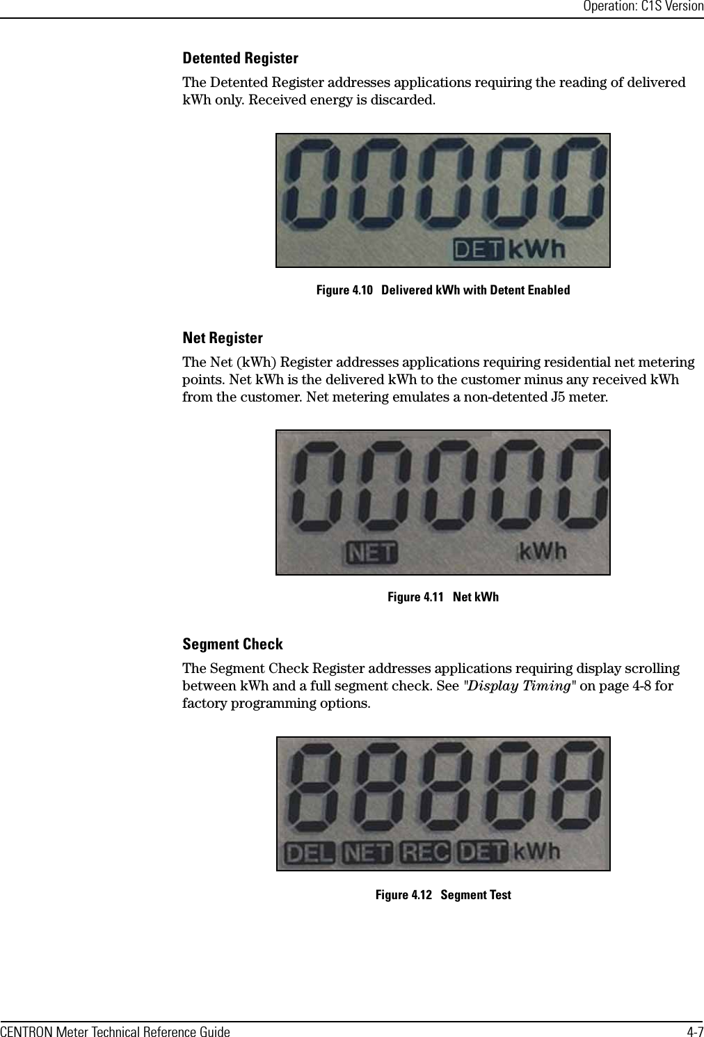 Operation: C1S VersionCENTRON Meter Technical Reference Guide 4-7Detented RegisterThe Detented Register addresses applications requiring the reading of delivered kWh only. Received energy is discarded.Figure 4.10   Delivered kWh with Detent EnabledNet RegisterThe Net (kWh) Register addresses applications requiring residential net metering points. Net kWh is the delivered kWh to the customer minus any received kWh from the customer. Net metering emulates a non-detented J5 meter.Figure 4.11   Net kWhSegment CheckThe Segment Check Register addresses applications requiring display scrolling between kWh and a full segment check. See &quot;Display Timing&quot; on page 4-8 for factory programming options.Figure 4.12   Segment Test