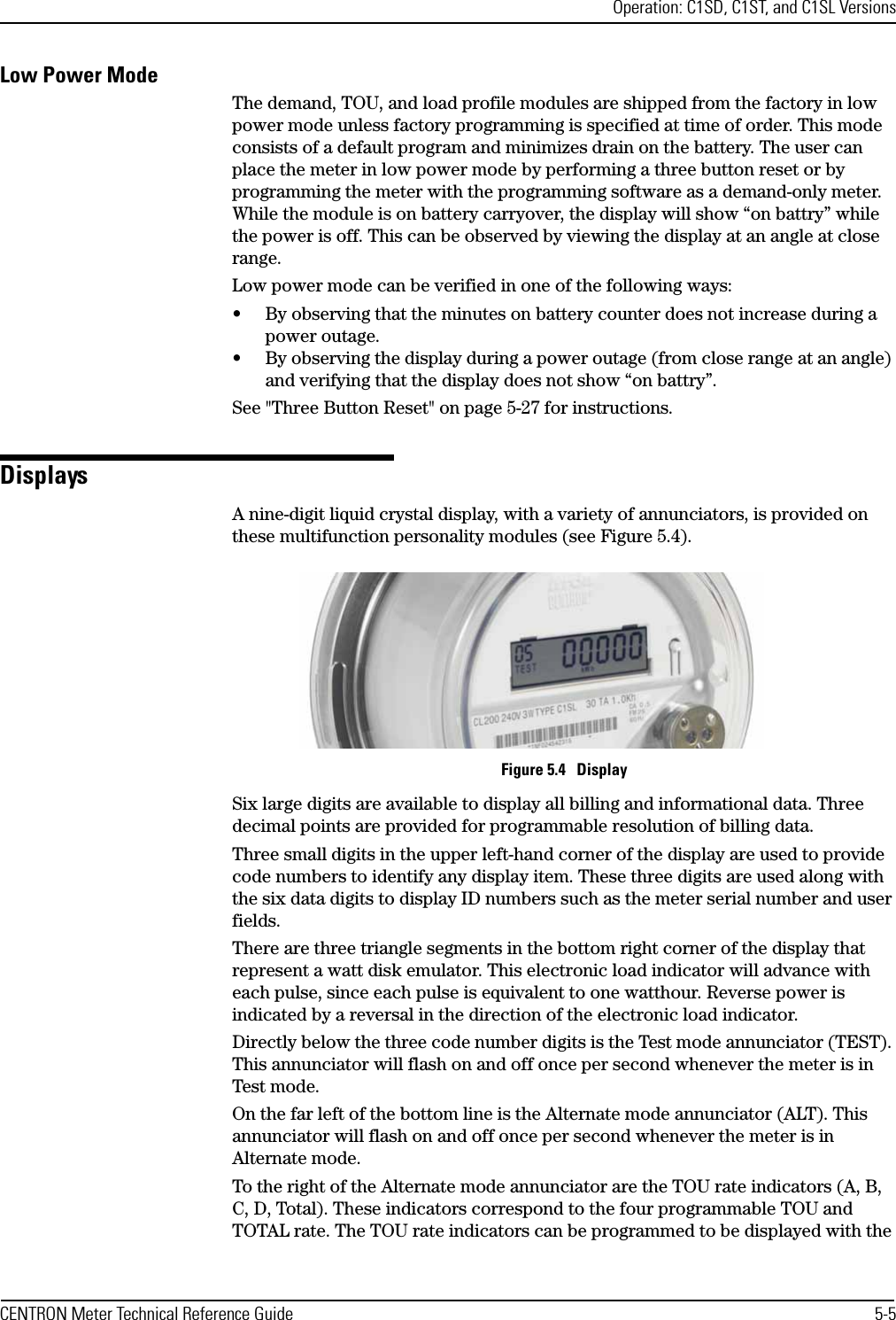 Operation: C1SD, C1ST, and C1SL VersionsCENTRON Meter Technical Reference Guide 5-5Low Power ModeThe demand, TOU, and load profile modules are shipped from the factory in low power mode unless factory programming is specified at time of order. This mode consists of a default program and minimizes drain on the battery. The user can place the meter in low power mode by performing a three button reset or by programming the meter with the programming software as a demand-only meter. While the module is on battery carryover, the display will show “on battry” while the power is off. This can be observed by viewing the display at an angle at close range. Low power mode can be verified in one of the following ways:• By observing that the minutes on battery counter does not increase during a power outage.• By observing the display during a power outage (from close range at an angle) and verifying that the display does not show “on battry”.See &quot;Three Button Reset&quot; on page 5-27 for instructions.DisplaysA nine-digit liquid crystal display, with a variety of annunciators, is provided on these multifunction personality modules (see Figure 5.4).Figure 5.4   DisplaySix large digits are available to display all billing and informational data. Three decimal points are provided for programmable resolution of billing data.Three small digits in the upper left-hand corner of the display are used to provide code numbers to identify any display item. These three digits are used along with the six data digits to display ID numbers such as the meter serial number and user fields. There are three triangle segments in the bottom right corner of the display that represent a watt disk emulator. This electronic load indicator will advance with each pulse, since each pulse is equivalent to one watthour. Reverse power is indicated by a reversal in the direction of the electronic load indicator.Directly below the three code number digits is the Test mode annunciator (TEST). This annunciator will flash on and off once per second whenever the meter is in Test mode.On the far left of the bottom line is the Alternate mode annunciator (ALT). This annunciator will flash on and off once per second whenever the meter is in Alternate mode.To the right of the Alternate mode annunciator are the TOU rate indicators (A, B, C, D, Total). These indicators correspond to the four programmable TOU and TOTAL rate. The TOU rate indicators can be programmed to be displayed with the 