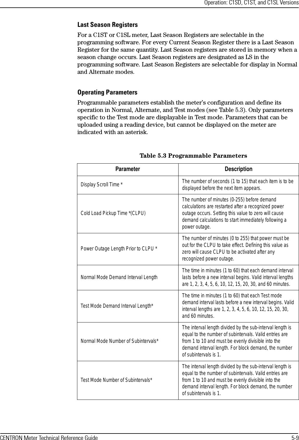 Operation: C1SD, C1ST, and C1SL VersionsCENTRON Meter Technical Reference Guide 5-9Last Season RegistersFor a C1ST or C1SL meter, Last Season Registers are selectable in the programming software. For every Current Season Register there is a Last Season Register for the same quantity. Last Season registers are stored in memory when a season change occurs. Last Season registers are designated as LS in the programming software. Last Season Registers are selectable for display in Normal and Alternate modes.Operating ParametersProgrammable parameters establish the meter’s configuration and define its operation in Normal, Alternate, and Test modes (see Table 5.3). Only parameters specific to the Test mode are displayable in Test mode. Parameters that can be uploaded using a reading device, but cannot be displayed on the meter are indicated with an asterisk.Table 5.3 Programmable ParametersParameter DescriptionDisplay Scroll Time * The number of seconds (1 to 15) that each item is to be displayed before the next item appears.Cold Load Pickup Time *(CLPU)The number of minutes (0-255) before demand calculations are restarted after a recognized power outage occurs. Setting this value to zero will cause demand calculations to start immediately following a power outage.Power Outage Length Prior to CLPU *The number of minutes (0 to 255) that power must be out for the CLPU to take effect. Defining this value as zero will cause CLPU to be activated after any recognized power outage.Normal Mode Demand Interval Length The time in minutes (1 to 60) that each demand interval lasts before a new interval begins. Valid interval lengths are 1, 2, 3, 4, 5, 6, 10, 12, 15, 20, 30, and 60 minutes.Test Mode Demand Interval Length*The time in minutes (1 to 60) that each Test mode demand interval lasts before a new interval begins. Valid interval lengths are 1, 2, 3, 4, 5, 6, 10, 12, 15, 20, 30, and 60 minutes.Normal Mode Number of Subintervals*The interval length divided by the sub-interval length is equal to the number of subintervals. Valid entries are from 1 to 10 and must be evenly divisible into the demand interval length. For block demand, the number of subintervals is 1.Test Mode Number of Subintervals*The interval length divided by the sub-interval length is equal to the number of subintervals. Valid entries are from 1 to 10 and must be evenly divisible into the demand interval length. For block demand, the number of subintervals is 1.