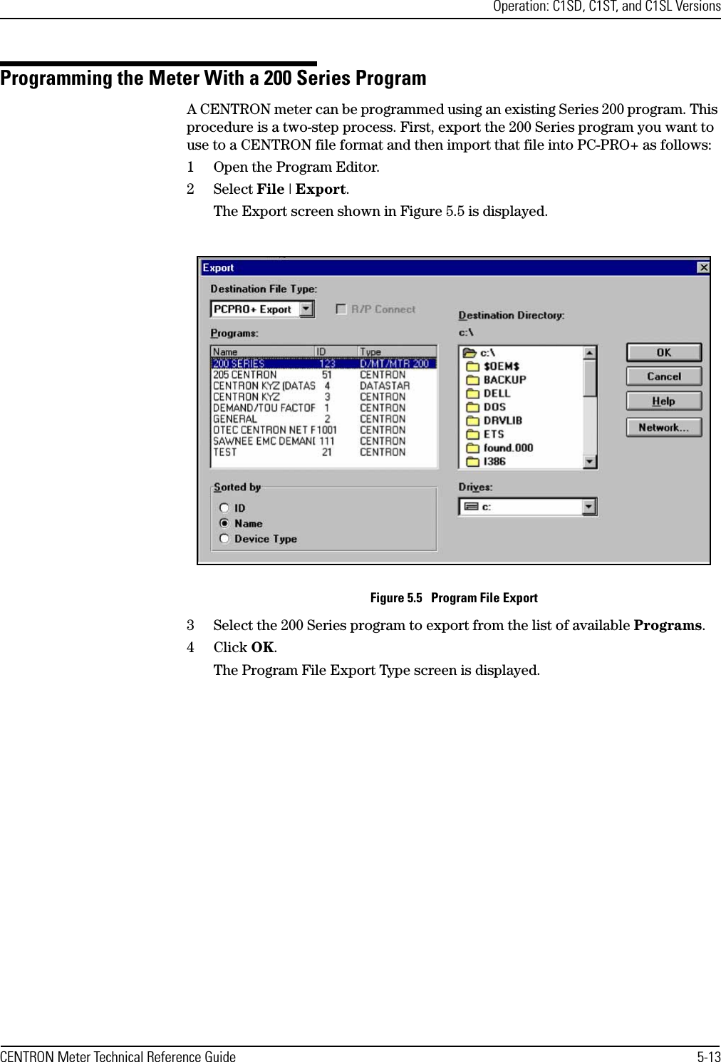 Operation: C1SD, C1ST, and C1SL VersionsCENTRON Meter Technical Reference Guide 5-13Programming the Meter With a 200 Series ProgramA CENTRON meter can be programmed using an existing Series 200 program. This procedure is a two-step process. First, export the 200 Series program you want to use to a CENTRON file format and then import that file into PC-PRO+ as follows:1 Open the Program Editor.2Select File | Export.The Export screen shown in Figure 5.5 is displayed.Figure 5.5   Program File Export3 Select the 200 Series program to export from the list of available Programs.4Click OK.The Program File Export Type screen is displayed.