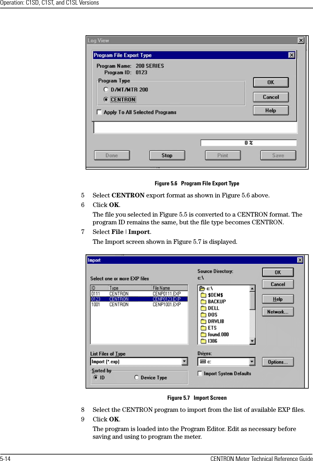Operation: C1SD, C1ST, and C1SL Versions5-14 CENTRON Meter Technical Reference GuideFigure 5.6   Program File Export Type5Select CENTRON export format as shown in Figure 5.6 above.6Click OK.The file you selected in Figure 5.5 is converted to a CENTRON format. The program ID remains the same, but the file type becomes CENTRON.7Select File | Import.The Import screen shown in Figure 5.7 is displayed.Figure 5.7   Import Screen8 Select the CENTRON program to import from the list of available EXP files.9Click OK.The program is loaded into the Program Editor. Edit as necessary before saving and using to program the meter.
