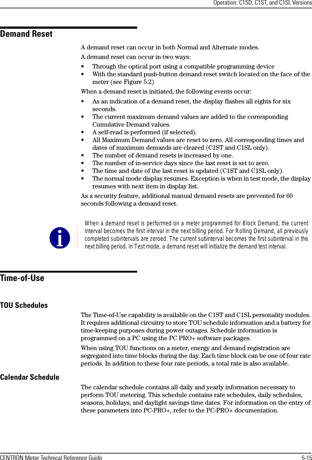 Operation: C1SD, C1ST, and C1SL VersionsCENTRON Meter Technical Reference Guide 5-15Demand ResetA demand reset can occur in both Normal and Alternate modes. A demand reset can occur in two ways:• Through the optical port using a compatible programming device• With the standard push-button demand reset switch located on the face of the meter (see Figure 5.2)When a demand reset is initiated, the following events occur:• As an indication of a demand reset, the display flashes all eights for six seconds.• The current maximum demand values are added to the corresponding Cumulative Demand values.• A self-read is performed (if selected).• All Maximum Demand values are reset to zero. All corresponding times and dates of maximum demands are cleared (C1ST and C1SL only).• The number of demand resets is increased by one.• The number of in-service days since the last reset is set to zero.• The time and date of the last reset is updated (C1ST and C1SL only).• The normal mode display resumes. Exception is when in test mode, the display resumes with next item in display list.As a security feature, additional manual demand resets are prevented for 60 seconds following a demand reset.Time-of-UseTOU SchedulesThe Time-of-Use capability is available on the C1ST and C1SL personality modules. It requires additional circuitry to store TOU schedule information and a battery for time-keeping purposes during power outages. Schedule information is programmed on a PC using the PC PRO+ software packages. When using TOU functions on a meter, energy and demand registration are segregated into time blocks during the day. Each time block can be one of four rate periods. In addition to these four rate periods, a total rate is also available.Calendar ScheduleThe calendar schedule contains all daily and yearly information necessary to perform TOU metering. This schedule contains rate schedules, daily schedules, seasons, holidays, and daylight savings time dates. For information on the entry of these parameters into PC-PRO+, refer to the PC-PRO+ documentation.When a demand reset is performed on a meter programmed for Block Demand, the currentinterval becomes the first interval in the next billing period. For Rolling Demand, all previouslycompleted subintervals are zeroed. The current subinterval becomes the first subinterval in thenext billing period. In Test mode, a demand reset will initialize the demand test interval.