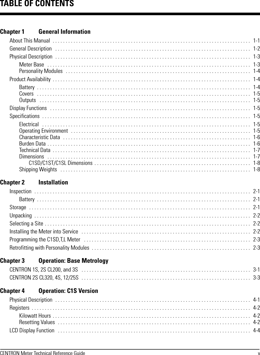 CENTRON Meter Technical Reference Guide vChapter 1 General InformationAbout This Manual  . . . . . . . . . . . . . . . . . . . . . . . . . . . . . . . . . . . . . . . . . . . . . . . . . . . . . . . . . . . . . . . . . . . . . . . . . . . .   1-1General Description   . . . . . . . . . . . . . . . . . . . . . . . . . . . . . . . . . . . . . . . . . . . . . . . . . . . . . . . . . . . . . . . . . . . . . . . . . . .   1-2Physical Description  . . . . . . . . . . . . . . . . . . . . . . . . . . . . . . . . . . . . . . . . . . . . . . . . . . . . . . . . . . . . . . . . . . . . . . . . . . .   1-3Meter Base   . . . . . . . . . . . . . . . . . . . . . . . . . . . . . . . . . . . . . . . . . . . . . . . . . . . . . . . . . . . . . . . . . . . . . . . . . . . . . .   1-3Personality Modules  . . . . . . . . . . . . . . . . . . . . . . . . . . . . . . . . . . . . . . . . . . . . . . . . . . . . . . . . . . . . . . . . . . . . . . .   1-4Product Availability  . . . . . . . . . . . . . . . . . . . . . . . . . . . . . . . . . . . . . . . . . . . . . . . . . . . . . . . . . . . . . . . . . . . . . . . . . . . .   1-4Battery  . . . . . . . . . . . . . . . . . . . . . . . . . . . . . . . . . . . . . . . . . . . . . . . . . . . . . . . . . . . . . . . . . . . . . . . . . . . . . . . . . .   1-4Covers   . . . . . . . . . . . . . . . . . . . . . . . . . . . . . . . . . . . . . . . . . . . . . . . . . . . . . . . . . . . . . . . . . . . . . . . . . . . . . . . . . .   1-5Outputs   . . . . . . . . . . . . . . . . . . . . . . . . . . . . . . . . . . . . . . . . . . . . . . . . . . . . . . . . . . . . . . . . . . . . . . . . . . . . . . . . .   1-5Display Functions   . . . . . . . . . . . . . . . . . . . . . . . . . . . . . . . . . . . . . . . . . . . . . . . . . . . . . . . . . . . . . . . . . . . . . . . . . . . . .   1-5Specifications  . . . . . . . . . . . . . . . . . . . . . . . . . . . . . . . . . . . . . . . . . . . . . . . . . . . . . . . . . . . . . . . . . . . . . . . . . . . . . . . .   1-5Electrical   . . . . . . . . . . . . . . . . . . . . . . . . . . . . . . . . . . . . . . . . . . . . . . . . . . . . . . . . . . . . . . . . . . . . . . . . . . . . . . . .   1-5Operating Environment   . . . . . . . . . . . . . . . . . . . . . . . . . . . . . . . . . . . . . . . . . . . . . . . . . . . . . . . . . . . . . . . . . . . . .   1-5Characteristic Data  . . . . . . . . . . . . . . . . . . . . . . . . . . . . . . . . . . . . . . . . . . . . . . . . . . . . . . . . . . . . . . . . . . . . . . . .   1-6Burden Data . . . . . . . . . . . . . . . . . . . . . . . . . . . . . . . . . . . . . . . . . . . . . . . . . . . . . . . . . . . . . . . . . . . . . . . . . . . . . .   1-6Technical Data  . . . . . . . . . . . . . . . . . . . . . . . . . . . . . . . . . . . . . . . . . . . . . . . . . . . . . . . . . . . . . . . . . . . . . . . . . . . .   1-7Dimensions   . . . . . . . . . . . . . . . . . . . . . . . . . . . . . . . . . . . . . . . . . . . . . . . . . . . . . . . . . . . . . . . . . . . . . . . . . . . . . .   1-7C1SD/C1ST/C1SL Dimensions  . . . . . . . . . . . . . . . . . . . . . . . . . . . . . . . . . . . . . . . . . . . . . . . . . . . . . . . . . . . .  1-8Shipping Weights   . . . . . . . . . . . . . . . . . . . . . . . . . . . . . . . . . . . . . . . . . . . . . . . . . . . . . . . . . . . . . . . . . . . . . . . . .   1-8Chapter 2 InstallationInspection  . . . . . . . . . . . . . . . . . . . . . . . . . . . . . . . . . . . . . . . . . . . . . . . . . . . . . . . . . . . . . . . . . . . . . . . . . . . . . . . . . . .   2-1Battery  . . . . . . . . . . . . . . . . . . . . . . . . . . . . . . . . . . . . . . . . . . . . . . . . . . . . . . . . . . . . . . . . . . . . . . . . . . . . . . . . . .   2-1Storage  . . . . . . . . . . . . . . . . . . . . . . . . . . . . . . . . . . . . . . . . . . . . . . . . . . . . . . . . . . . . . . . . . . . . . . . . . . . . . . . . . . . . .   2-1Unpacking  . . . . . . . . . . . . . . . . . . . . . . . . . . . . . . . . . . . . . . . . . . . . . . . . . . . . . . . . . . . . . . . . . . . . . . . . . . . . . . . . . . .   2-2Selecting a Site . . . . . . . . . . . . . . . . . . . . . . . . . . . . . . . . . . . . . . . . . . . . . . . . . . . . . . . . . . . . . . . . . . . . . . . . . . . . . . .   2-2Installing the Meter into Service   . . . . . . . . . . . . . . . . . . . . . . . . . . . . . . . . . . . . . . . . . . . . . . . . . . . . . . . . . . . . . . . . .   2-2Programming the C1SD,T,L Meter   . . . . . . . . . . . . . . . . . . . . . . . . . . . . . . . . . . . . . . . . . . . . . . . . . . . . . . . . . . . . . . . .   2-3Retrofitting with Personality Modules  . . . . . . . . . . . . . . . . . . . . . . . . . . . . . . . . . . . . . . . . . . . . . . . . . . . . . . . . . . . . .   2-3Chapter 3 Operation: Base MetrologyCENTRON 1S, 2S CL200, and 3S   . . . . . . . . . . . . . . . . . . . . . . . . . . . . . . . . . . . . . . . . . . . . . . . . . . . . . . . . . . . . . . . . .   3-1CENTRON 2S CL320, 4S, 12/25S  . . . . . . . . . . . . . . . . . . . . . . . . . . . . . . . . . . . . . . . . . . . . . . . . . . . . . . . . . . . . . . . . .   3-3Chapter 4 Operation: C1S VersionPhysical Description  . . . . . . . . . . . . . . . . . . . . . . . . . . . . . . . . . . . . . . . . . . . . . . . . . . . . . . . . . . . . . . . . . . . . . . . . . . .   4-1Registers  . . . . . . . . . . . . . . . . . . . . . . . . . . . . . . . . . . . . . . . . . . . . . . . . . . . . . . . . . . . . . . . . . . . . . . . . . . . . . . . . . . . .   4-2Kilowatt Hours . . . . . . . . . . . . . . . . . . . . . . . . . . . . . . . . . . . . . . . . . . . . . . . . . . . . . . . . . . . . . . . . . . . . . . . . . . . .   4-2Resetting Values  . . . . . . . . . . . . . . . . . . . . . . . . . . . . . . . . . . . . . . . . . . . . . . . . . . . . . . . . . . . . . . . . . . . . . . . . . .   4-2LCD Display Function   . . . . . . . . . . . . . . . . . . . . . . . . . . . . . . . . . . . . . . . . . . . . . . . . . . . . . . . . . . . . . . . . . . . . . . . . . .   4-4TABLE OF CONTENTS