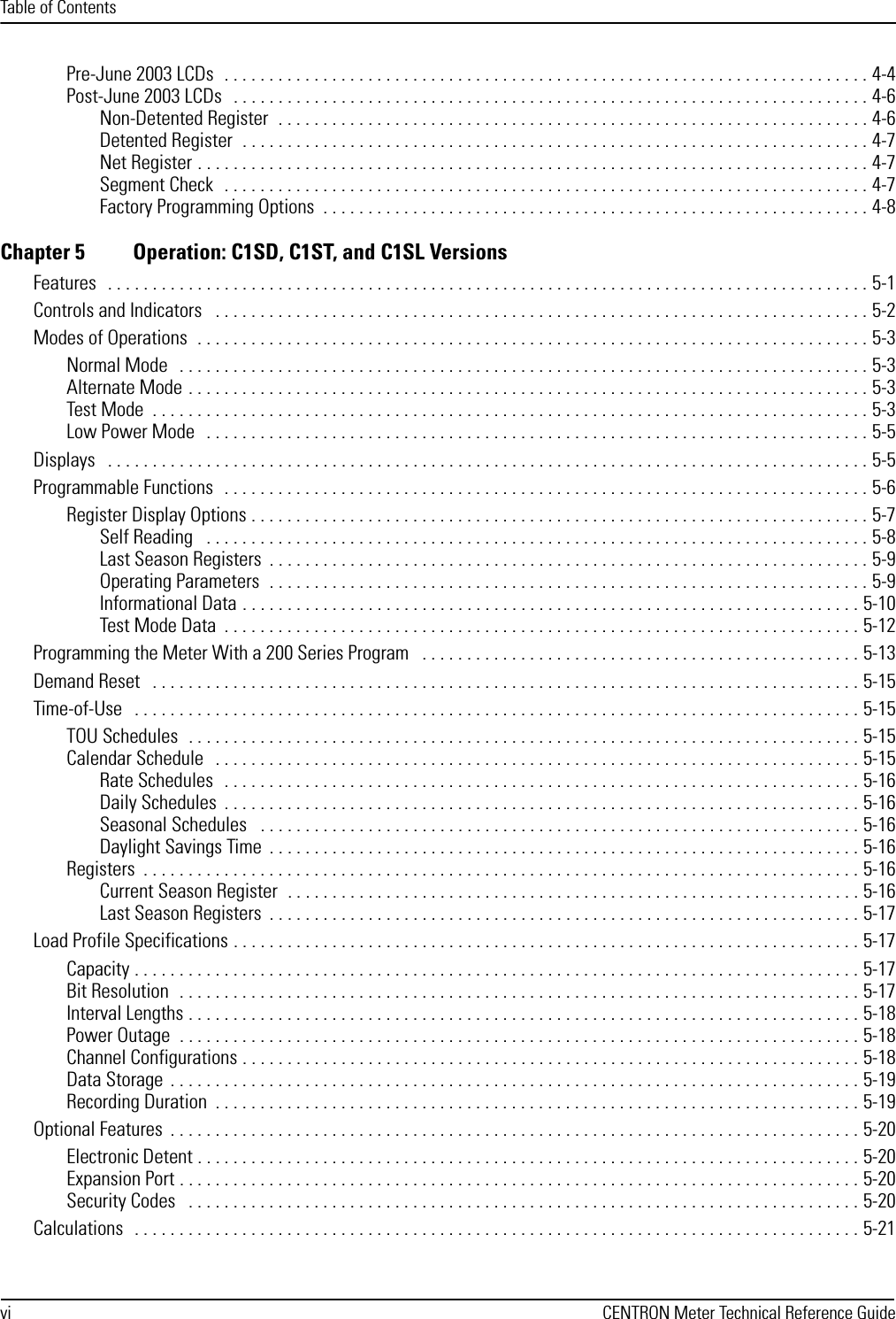 Table of Contentsvi CENTRON Meter Technical Reference GuidePre-June 2003 LCDs  . . . . . . . . . . . . . . . . . . . . . . . . . . . . . . . . . . . . . . . . . . . . . . . . . . . . . . . . . . . . . . . . . . . . . . . . 4-4Post-June 2003 LCDs   . . . . . . . . . . . . . . . . . . . . . . . . . . . . . . . . . . . . . . . . . . . . . . . . . . . . . . . . . . . . . . . . . . . . . . . 4-6Non-Detented Register  . . . . . . . . . . . . . . . . . . . . . . . . . . . . . . . . . . . . . . . . . . . . . . . . . . . . . . . . . . . . . . . . . . 4-6Detented Register  . . . . . . . . . . . . . . . . . . . . . . . . . . . . . . . . . . . . . . . . . . . . . . . . . . . . . . . . . . . . . . . . . . . . . . 4-7Net Register . . . . . . . . . . . . . . . . . . . . . . . . . . . . . . . . . . . . . . . . . . . . . . . . . . . . . . . . . . . . . . . . . . . . . . . . . . . 4-7Segment Check  . . . . . . . . . . . . . . . . . . . . . . . . . . . . . . . . . . . . . . . . . . . . . . . . . . . . . . . . . . . . . . . . . . . . . . . . 4-7Factory Programming Options  . . . . . . . . . . . . . . . . . . . . . . . . . . . . . . . . . . . . . . . . . . . . . . . . . . . . . . . . . . . . . 4-8Chapter 5 Operation: C1SD, C1ST, and C1SL VersionsFeatures   . . . . . . . . . . . . . . . . . . . . . . . . . . . . . . . . . . . . . . . . . . . . . . . . . . . . . . . . . . . . . . . . . . . . . . . . . . . . . . . . . . . . . 5-1Controls and Indicators   . . . . . . . . . . . . . . . . . . . . . . . . . . . . . . . . . . . . . . . . . . . . . . . . . . . . . . . . . . . . . . . . . . . . . . . . . 5-2Modes of Operations  . . . . . . . . . . . . . . . . . . . . . . . . . . . . . . . . . . . . . . . . . . . . . . . . . . . . . . . . . . . . . . . . . . . . . . . . . . . 5-3Normal Mode   . . . . . . . . . . . . . . . . . . . . . . . . . . . . . . . . . . . . . . . . . . . . . . . . . . . . . . . . . . . . . . . . . . . . . . . . . . . . . 5-3Alternate Mode . . . . . . . . . . . . . . . . . . . . . . . . . . . . . . . . . . . . . . . . . . . . . . . . . . . . . . . . . . . . . . . . . . . . . . . . . . . . 5-3Test Mode  . . . . . . . . . . . . . . . . . . . . . . . . . . . . . . . . . . . . . . . . . . . . . . . . . . . . . . . . . . . . . . . . . . . . . . . . . . . . . . . . 5-3Low Power Mode   . . . . . . . . . . . . . . . . . . . . . . . . . . . . . . . . . . . . . . . . . . . . . . . . . . . . . . . . . . . . . . . . . . . . . . . . . . 5-5Displays   . . . . . . . . . . . . . . . . . . . . . . . . . . . . . . . . . . . . . . . . . . . . . . . . . . . . . . . . . . . . . . . . . . . . . . . . . . . . . . . . . . . . . 5-5Programmable Functions   . . . . . . . . . . . . . . . . . . . . . . . . . . . . . . . . . . . . . . . . . . . . . . . . . . . . . . . . . . . . . . . . . . . . . . . . 5-6Register Display Options . . . . . . . . . . . . . . . . . . . . . . . . . . . . . . . . . . . . . . . . . . . . . . . . . . . . . . . . . . . . . . . . . . . . . 5-7Self Reading   . . . . . . . . . . . . . . . . . . . . . . . . . . . . . . . . . . . . . . . . . . . . . . . . . . . . . . . . . . . . . . . . . . . . . . . . . . 5-8Last Season Registers  . . . . . . . . . . . . . . . . . . . . . . . . . . . . . . . . . . . . . . . . . . . . . . . . . . . . . . . . . . . . . . . . . . . 5-9Operating Parameters  . . . . . . . . . . . . . . . . . . . . . . . . . . . . . . . . . . . . . . . . . . . . . . . . . . . . . . . . . . . . . . . . . . . 5-9Informational Data . . . . . . . . . . . . . . . . . . . . . . . . . . . . . . . . . . . . . . . . . . . . . . . . . . . . . . . . . . . . . . . . . . . . . 5-10Test Mode Data  . . . . . . . . . . . . . . . . . . . . . . . . . . . . . . . . . . . . . . . . . . . . . . . . . . . . . . . . . . . . . . . . . . . . . . . 5-12Programming the Meter With a 200 Series Program   . . . . . . . . . . . . . . . . . . . . . . . . . . . . . . . . . . . . . . . . . . . . . . . . . 5-13Demand Reset   . . . . . . . . . . . . . . . . . . . . . . . . . . . . . . . . . . . . . . . . . . . . . . . . . . . . . . . . . . . . . . . . . . . . . . . . . . . . . . . 5-15Time-of-Use   . . . . . . . . . . . . . . . . . . . . . . . . . . . . . . . . . . . . . . . . . . . . . . . . . . . . . . . . . . . . . . . . . . . . . . . . . . . . . . . . . 5-15TOU Schedules  . . . . . . . . . . . . . . . . . . . . . . . . . . . . . . . . . . . . . . . . . . . . . . . . . . . . . . . . . . . . . . . . . . . . . . . . . . . 5-15Calendar Schedule   . . . . . . . . . . . . . . . . . . . . . . . . . . . . . . . . . . . . . . . . . . . . . . . . . . . . . . . . . . . . . . . . . . . . . . . . 5-15Rate Schedules   . . . . . . . . . . . . . . . . . . . . . . . . . . . . . . . . . . . . . . . . . . . . . . . . . . . . . . . . . . . . . . . . . . . . . . . 5-16Daily Schedules  . . . . . . . . . . . . . . . . . . . . . . . . . . . . . . . . . . . . . . . . . . . . . . . . . . . . . . . . . . . . . . . . . . . . . . . 5-16Seasonal Schedules   . . . . . . . . . . . . . . . . . . . . . . . . . . . . . . . . . . . . . . . . . . . . . . . . . . . . . . . . . . . . . . . . . . . 5-16Daylight Savings Time  . . . . . . . . . . . . . . . . . . . . . . . . . . . . . . . . . . . . . . . . . . . . . . . . . . . . . . . . . . . . . . . . . . 5-16Registers  . . . . . . . . . . . . . . . . . . . . . . . . . . . . . . . . . . . . . . . . . . . . . . . . . . . . . . . . . . . . . . . . . . . . . . . . . . . . . . . . 5-16Current Season Register  . . . . . . . . . . . . . . . . . . . . . . . . . . . . . . . . . . . . . . . . . . . . . . . . . . . . . . . . . . . . . . . . 5-16Last Season Registers  . . . . . . . . . . . . . . . . . . . . . . . . . . . . . . . . . . . . . . . . . . . . . . . . . . . . . . . . . . . . . . . . . . 5-17Load Profile Specifications . . . . . . . . . . . . . . . . . . . . . . . . . . . . . . . . . . . . . . . . . . . . . . . . . . . . . . . . . . . . . . . . . . . . . . 5-17Capacity . . . . . . . . . . . . . . . . . . . . . . . . . . . . . . . . . . . . . . . . . . . . . . . . . . . . . . . . . . . . . . . . . . . . . . . . . . . . . . . . . 5-17Bit Resolution  . . . . . . . . . . . . . . . . . . . . . . . . . . . . . . . . . . . . . . . . . . . . . . . . . . . . . . . . . . . . . . . . . . . . . . . . . . . . 5-17Interval Lengths . . . . . . . . . . . . . . . . . . . . . . . . . . . . . . . . . . . . . . . . . . . . . . . . . . . . . . . . . . . . . . . . . . . . . . . . . . . 5-18Power Outage  . . . . . . . . . . . . . . . . . . . . . . . . . . . . . . . . . . . . . . . . . . . . . . . . . . . . . . . . . . . . . . . . . . . . . . . . . . . . 5-18Channel Configurations . . . . . . . . . . . . . . . . . . . . . . . . . . . . . . . . . . . . . . . . . . . . . . . . . . . . . . . . . . . . . . . . . . . . . 5-18Data Storage  . . . . . . . . . . . . . . . . . . . . . . . . . . . . . . . . . . . . . . . . . . . . . . . . . . . . . . . . . . . . . . . . . . . . . . . . . . . . . 5-19Recording Duration  . . . . . . . . . . . . . . . . . . . . . . . . . . . . . . . . . . . . . . . . . . . . . . . . . . . . . . . . . . . . . . . . . . . . . . . . 5-19Optional Features  . . . . . . . . . . . . . . . . . . . . . . . . . . . . . . . . . . . . . . . . . . . . . . . . . . . . . . . . . . . . . . . . . . . . . . . . . . . . . 5-20Electronic Detent . . . . . . . . . . . . . . . . . . . . . . . . . . . . . . . . . . . . . . . . . . . . . . . . . . . . . . . . . . . . . . . . . . . . . . . . . . 5-20Expansion Port . . . . . . . . . . . . . . . . . . . . . . . . . . . . . . . . . . . . . . . . . . . . . . . . . . . . . . . . . . . . . . . . . . . . . . . . . . . . 5-20Security Codes   . . . . . . . . . . . . . . . . . . . . . . . . . . . . . . . . . . . . . . . . . . . . . . . . . . . . . . . . . . . . . . . . . . . . . . . . . . . 5-20Calculations   . . . . . . . . . . . . . . . . . . . . . . . . . . . . . . . . . . . . . . . . . . . . . . . . . . . . . . . . . . . . . . . . . . . . . . . . . . . . . . . . . 5-21