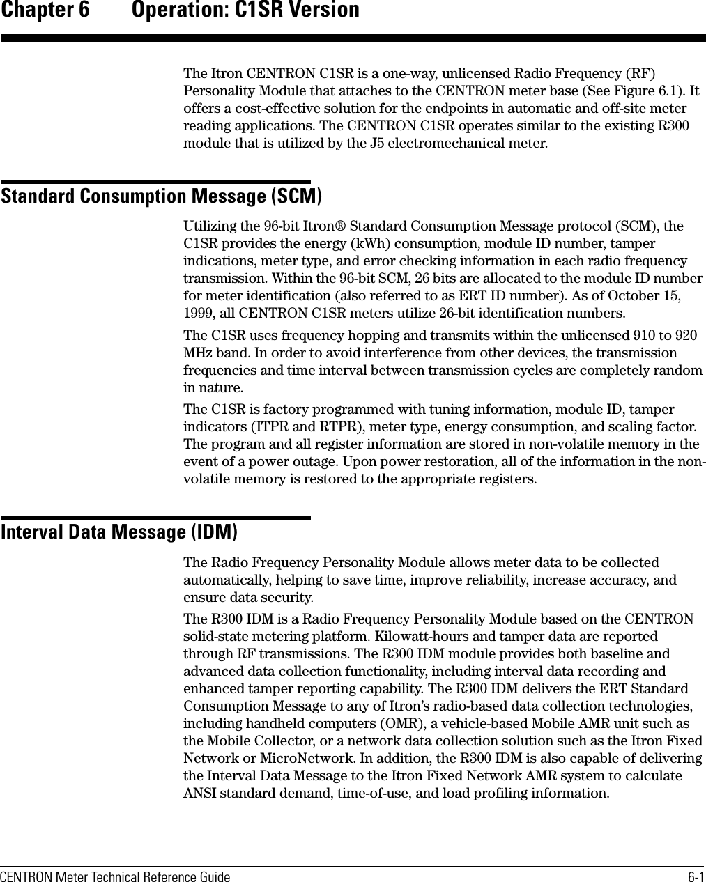 CENTRON Meter Technical Reference Guide 6-1Chapter 6 Operation: C1SR VersionThe Itron CENTRON C1SR is a one-way, unlicensed Radio Frequency (RF) Personality Module that attaches to the CENTRON meter base (See Figure 6.1). It offers a cost-effective solution for the endpoints in automatic and off-site meter reading applications. The CENTRON C1SR operates similar to the existing R300 module that is utilized by the J5 electromechanical meter.Standard Consumption Message (SCM)Utilizing the 96-bit Itron® Standard Consumption Message protocol (SCM), the C1SR provides the energy (kWh) consumption, module ID number, tamper indications, meter type, and error checking information in each radio frequency transmission. Within the 96-bit SCM, 26 bits are allocated to the module ID number for meter identification (also referred to as ERT ID number). As of October 15, 1999, all CENTRON C1SR meters utilize 26-bit identification numbers.The C1SR uses frequency hopping and transmits within the unlicensed 910 to 920 MHz band. In order to avoid interference from other devices, the transmission frequencies and time interval between transmission cycles are completely random in nature.The C1SR is factory programmed with tuning information, module ID, tamper indicators (ITPR and RTPR), meter type, energy consumption, and scaling factor. The program and all register information are stored in non-volatile memory in the event of a power outage. Upon power restoration, all of the information in the non-volatile memory is restored to the appropriate registers.Interval Data Message (IDM)The Radio Frequency Personality Module allows meter data to be collected automatically, helping to save time, improve reliability, increase accuracy, and ensure data security.The R300 IDM is a Radio Frequency Personality Module based on the CENTRON solid-state metering platform. Kilowatt-hours and tamper data are reported through RF transmissions. The R300 IDM module provides both baseline and advanced data collection functionality, including interval data recording and enhanced tamper reporting capability. The R300 IDM delivers the ERT Standard Consumption Message to any of Itron’s radio-based data collection technologies, including handheld computers (OMR), a vehicle-based Mobile AMR unit such as the Mobile Collector, or a network data collection solution such as the Itron Fixed Network or MicroNetwork. In addition, the R300 IDM is also capable of delivering the Interval Data Message to the Itron Fixed Network AMR system to calculate ANSI standard demand, time-of-use, and load profiling information.
