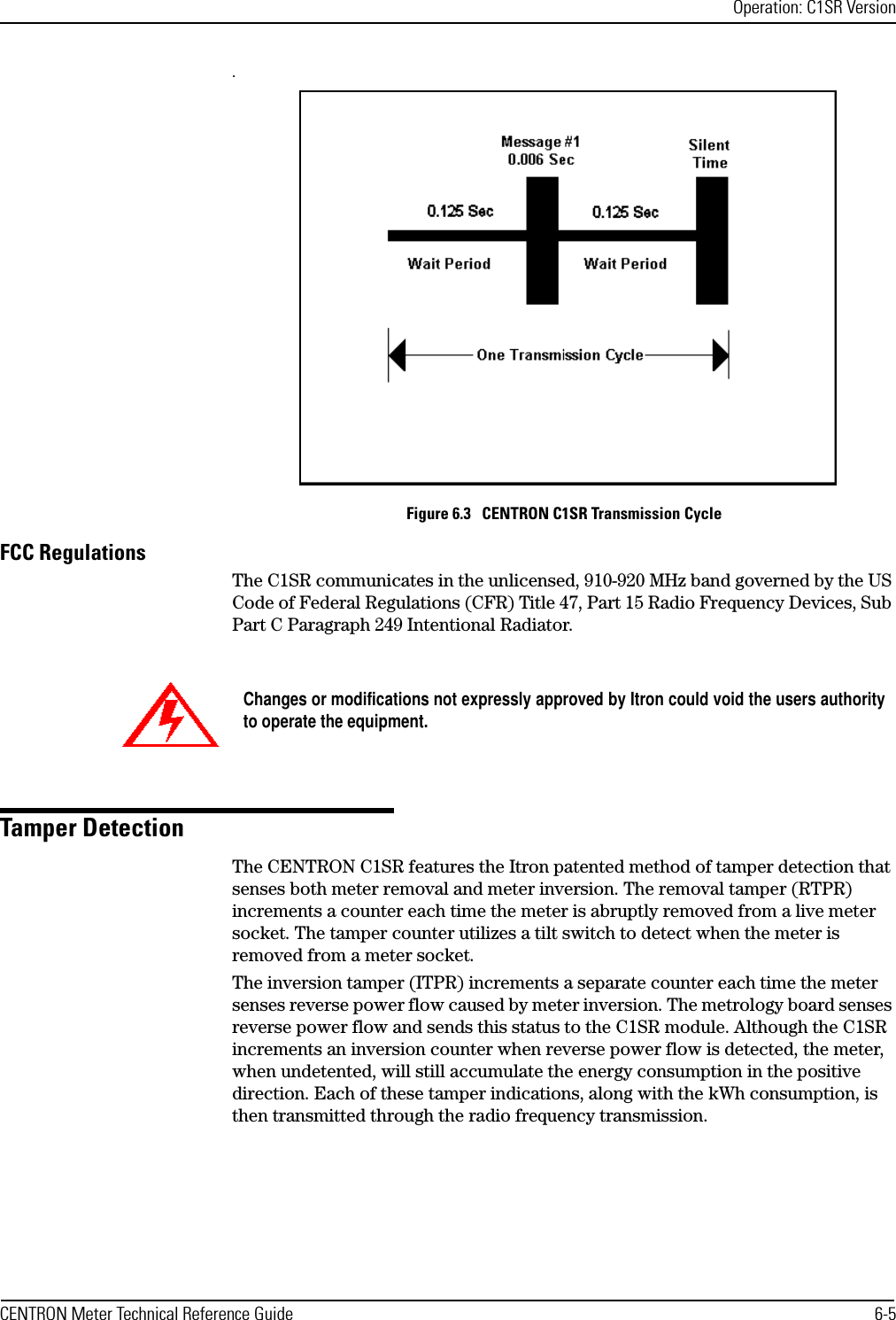 Operation: C1SR VersionCENTRON Meter Technical Reference Guide 6-5.Figure 6.3   CENTRON C1SR Transmission CycleFCC RegulationsThe C1SR communicates in the unlicensed, 910-920 MHz band governed by the US Code of Federal Regulations (CFR) Title 47, Part 15 Radio Frequency Devices, Sub Part C Paragraph 249 Intentional Radiator.Tamper DetectionThe CENTRON C1SR features the Itron patented method of tamper detection that senses both meter removal and meter inversion. The removal tamper (RTPR) increments a counter each time the meter is abruptly removed from a live meter socket. The tamper counter utilizes a tilt switch to detect when the meter is removed from a meter socket. The inversion tamper (ITPR) increments a separate counter each time the meter senses reverse power flow caused by meter inversion. The metrology board senses reverse power flow and sends this status to the C1SR module. Although the C1SR increments an inversion counter when reverse power flow is detected, the meter, when undetented, will still accumulate the energy consumption in the positive direction. Each of these tamper indications, along with the kWh consumption, is then transmitted through the radio frequency transmission.Changes or modifications not expressly approved by Itron could void the users authorityto operate the equipment.