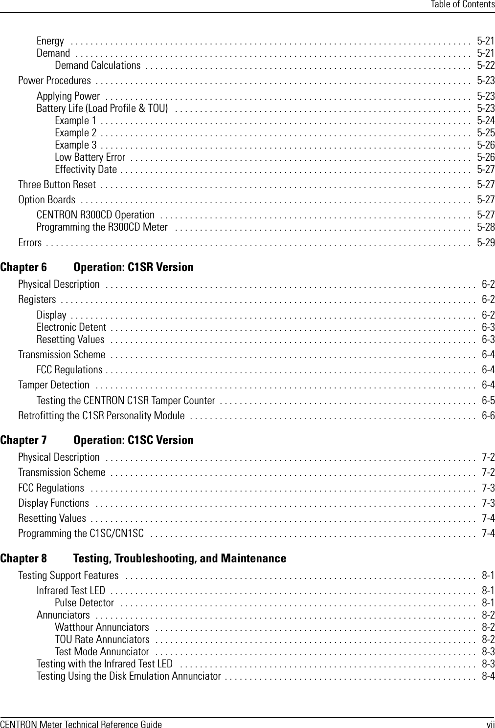 Table of ContentsCENTRON Meter Technical Reference Guide viiEnergy   . . . . . . . . . . . . . . . . . . . . . . . . . . . . . . . . . . . . . . . . . . . . . . . . . . . . . . . . . . . . . . . . . . . . . . . . . . . . . . . . .   5-21Demand  . . . . . . . . . . . . . . . . . . . . . . . . . . . . . . . . . . . . . . . . . . . . . . . . . . . . . . . . . . . . . . . . . . . . . . . . . . . . . . . .   5-21Demand Calculations  . . . . . . . . . . . . . . . . . . . . . . . . . . . . . . . . . . . . . . . . . . . . . . . . . . . . . . . . . . . . . . . . . .   5-22Power Procedures  . . . . . . . . . . . . . . . . . . . . . . . . . . . . . . . . . . . . . . . . . . . . . . . . . . . . . . . . . . . . . . . . . . . . . . . . . . . .   5-23Applying Power  . . . . . . . . . . . . . . . . . . . . . . . . . . . . . . . . . . . . . . . . . . . . . . . . . . . . . . . . . . . . . . . . . . . . . . . . . .   5-23Battery Life (Load Profile &amp; TOU)   . . . . . . . . . . . . . . . . . . . . . . . . . . . . . . . . . . . . . . . . . . . . . . . . . . . . . . . . . . . .   5-23Example 1  . . . . . . . . . . . . . . . . . . . . . . . . . . . . . . . . . . . . . . . . . . . . . . . . . . . . . . . . . . . . . . . . . . . . . . . . . . .   5-24Example 2  . . . . . . . . . . . . . . . . . . . . . . . . . . . . . . . . . . . . . . . . . . . . . . . . . . . . . . . . . . . . . . . . . . . . . . . . . . .   5-25Example 3  . . . . . . . . . . . . . . . . . . . . . . . . . . . . . . . . . . . . . . . . . . . . . . . . . . . . . . . . . . . . . . . . . . . . . . . . . . .   5-26Low Battery Error  . . . . . . . . . . . . . . . . . . . . . . . . . . . . . . . . . . . . . . . . . . . . . . . . . . . . . . . . . . . . . . . . . . . . .   5-26Effectivity Date . . . . . . . . . . . . . . . . . . . . . . . . . . . . . . . . . . . . . . . . . . . . . . . . . . . . . . . . . . . . . . . . . . . . . . .   5-27Three Button Reset  . . . . . . . . . . . . . . . . . . . . . . . . . . . . . . . . . . . . . . . . . . . . . . . . . . . . . . . . . . . . . . . . . . . . . . . . . . .  5-27Option Boards  . . . . . . . . . . . . . . . . . . . . . . . . . . . . . . . . . . . . . . . . . . . . . . . . . . . . . . . . . . . . . . . . . . . . . . . . . . . . . . .   5-27CENTRON R300CD Operation  . . . . . . . . . . . . . . . . . . . . . . . . . . . . . . . . . . . . . . . . . . . . . . . . . . . . . . . . . . . . . . .   5-27Programming the R300CD Meter   . . . . . . . . . . . . . . . . . . . . . . . . . . . . . . . . . . . . . . . . . . . . . . . . . . . . . . . . . . . .   5-28Errors  . . . . . . . . . . . . . . . . . . . . . . . . . . . . . . . . . . . . . . . . . . . . . . . . . . . . . . . . . . . . . . . . . . . . . . . . . . . . . . . . . . . . . .   5-29Chapter 6 Operation: C1SR VersionPhysical Description  . . . . . . . . . . . . . . . . . . . . . . . . . . . . . . . . . . . . . . . . . . . . . . . . . . . . . . . . . . . . . . . . . . . . . . . . . . .   6-2Registers  . . . . . . . . . . . . . . . . . . . . . . . . . . . . . . . . . . . . . . . . . . . . . . . . . . . . . . . . . . . . . . . . . . . . . . . . . . . . . . . . . . . .   6-2Display  . . . . . . . . . . . . . . . . . . . . . . . . . . . . . . . . . . . . . . . . . . . . . . . . . . . . . . . . . . . . . . . . . . . . . . . . . . . . . . . . . .   6-2Electronic Detent  . . . . . . . . . . . . . . . . . . . . . . . . . . . . . . . . . . . . . . . . . . . . . . . . . . . . . . . . . . . . . . . . . . . . . . . . . .   6-3Resetting Values  . . . . . . . . . . . . . . . . . . . . . . . . . . . . . . . . . . . . . . . . . . . . . . . . . . . . . . . . . . . . . . . . . . . . . . . . . .   6-3Transmission Scheme  . . . . . . . . . . . . . . . . . . . . . . . . . . . . . . . . . . . . . . . . . . . . . . . . . . . . . . . . . . . . . . . . . . . . . . . . . .   6-4FCC Regulations . . . . . . . . . . . . . . . . . . . . . . . . . . . . . . . . . . . . . . . . . . . . . . . . . . . . . . . . . . . . . . . . . . . . . . . . . . .   6-4Tamper Detection  . . . . . . . . . . . . . . . . . . . . . . . . . . . . . . . . . . . . . . . . . . . . . . . . . . . . . . . . . . . . . . . . . . . . . . . . . . . . .   6-4Testing the CENTRON C1SR Tamper Counter  . . . . . . . . . . . . . . . . . . . . . . . . . . . . . . . . . . . . . . . . . . . . . . . . . . . .   6-5Retrofitting the C1SR Personality Module  . . . . . . . . . . . . . . . . . . . . . . . . . . . . . . . . . . . . . . . . . . . . . . . . . . . . . . . . . .   6-6Chapter 7 Operation: C1SC VersionPhysical Description  . . . . . . . . . . . . . . . . . . . . . . . . . . . . . . . . . . . . . . . . . . . . . . . . . . . . . . . . . . . . . . . . . . . . . . . . . . .   7-2Transmission Scheme  . . . . . . . . . . . . . . . . . . . . . . . . . . . . . . . . . . . . . . . . . . . . . . . . . . . . . . . . . . . . . . . . . . . . . . . . . .   7-2FCC Regulations   . . . . . . . . . . . . . . . . . . . . . . . . . . . . . . . . . . . . . . . . . . . . . . . . . . . . . . . . . . . . . . . . . . . . . . . . . . . . . .   7-3Display Functions   . . . . . . . . . . . . . . . . . . . . . . . . . . . . . . . . . . . . . . . . . . . . . . . . . . . . . . . . . . . . . . . . . . . . . . . . . . . . .   7-3Resetting Values  . . . . . . . . . . . . . . . . . . . . . . . . . . . . . . . . . . . . . . . . . . . . . . . . . . . . . . . . . . . . . . . . . . . . . . . . . . . . . .   7-4Programming the C1SC/CN1SC   . . . . . . . . . . . . . . . . . . . . . . . . . . . . . . . . . . . . . . . . . . . . . . . . . . . . . . . . . . . . . . . . . .  7-4Chapter 8 Testing, Troubleshooting, and MaintenanceTesting Support Features   . . . . . . . . . . . . . . . . . . . . . . . . . . . . . . . . . . . . . . . . . . . . . . . . . . . . . . . . . . . . . . . . . . . . . . .   8-1Infrared Test LED  . . . . . . . . . . . . . . . . . . . . . . . . . . . . . . . . . . . . . . . . . . . . . . . . . . . . . . . . . . . . . . . . . . . . . . . . . .   8-1Pulse Detector   . . . . . . . . . . . . . . . . . . . . . . . . . . . . . . . . . . . . . . . . . . . . . . . . . . . . . . . . . . . . . . . . . . . . . . . .   8-1Annunciators  . . . . . . . . . . . . . . . . . . . . . . . . . . . . . . . . . . . . . . . . . . . . . . . . . . . . . . . . . . . . . . . . . . . . . . . . . . . . .   8-2Watthour Annunciators   . . . . . . . . . . . . . . . . . . . . . . . . . . . . . . . . . . . . . . . . . . . . . . . . . . . . . . . . . . . . . . . . .   8-2TOU Rate Annunciators  . . . . . . . . . . . . . . . . . . . . . . . . . . . . . . . . . . . . . . . . . . . . . . . . . . . . . . . . . . . . . . . . .   8-2Test Mode Annunciator  . . . . . . . . . . . . . . . . . . . . . . . . . . . . . . . . . . . . . . . . . . . . . . . . . . . . . . . . . . . . . . . . .   8-3Testing with the Infrared Test LED   . . . . . . . . . . . . . . . . . . . . . . . . . . . . . . . . . . . . . . . . . . . . . . . . . . . . . . . . . . . .   8-3Testing Using the Disk Emulation Annunciator  . . . . . . . . . . . . . . . . . . . . . . . . . . . . . . . . . . . . . . . . . . . . . . . . . . .   8-4