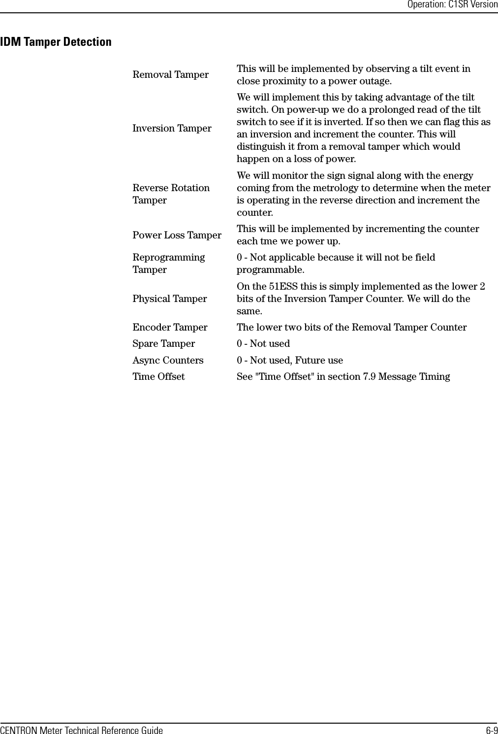 Operation: C1SR VersionCENTRON Meter Technical Reference Guide 6-9IDM Tamper DetectionRemoval Tamper This will be implemented by observing a tilt event in close proximity to a power outage.Inversion TamperWe will implement this by taking advantage of the tilt switch. On power-up we do a prolonged read of the tilt switch to see if it is inverted. If so then we can flag this as an inversion and increment the counter. This will distinguish it from a removal tamper which would happen on a loss of power.Reverse Rotation TamperWe will monitor the sign signal along with the energy coming from the metrology to determine when the meter is operating in the reverse direction and increment the counter.Power Loss Tamper This will be implemented by incrementing the counter each tme we power up.Reprogramming Tamper0 - Not applicable because it will not be field programmable.Physical TamperOn the 51ESS this is simply implemented as the lower 2 bits of the Inversion Tamper Counter. We will do the same.Encoder Tamper The lower two bits of the Removal Tamper CounterSpare Tamper 0 - Not usedAsync Counters 0 - Not used, Future useTime Offset See &quot;Time Offset&quot; in section 7.9 Message Timing