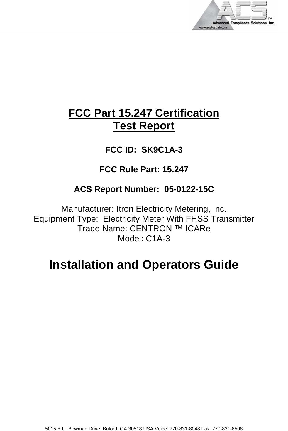                                             5015 B.U. Bowman Drive  Buford, GA 30518 USA Voice: 770-831-8048 Fax: 770-831-8598        FCC Part 15.247 Certification Test Report  FCC ID:  SK9C1A-3  FCC Rule Part: 15.247  ACS Report Number:  05-0122-15C   Manufacturer: Itron Electricity Metering, Inc. Equipment Type:  Electricity Meter With FHSS Transmitter Trade Name: CENTRON ™ ICARe Model: C1A-3  Installation and Operators Guide           