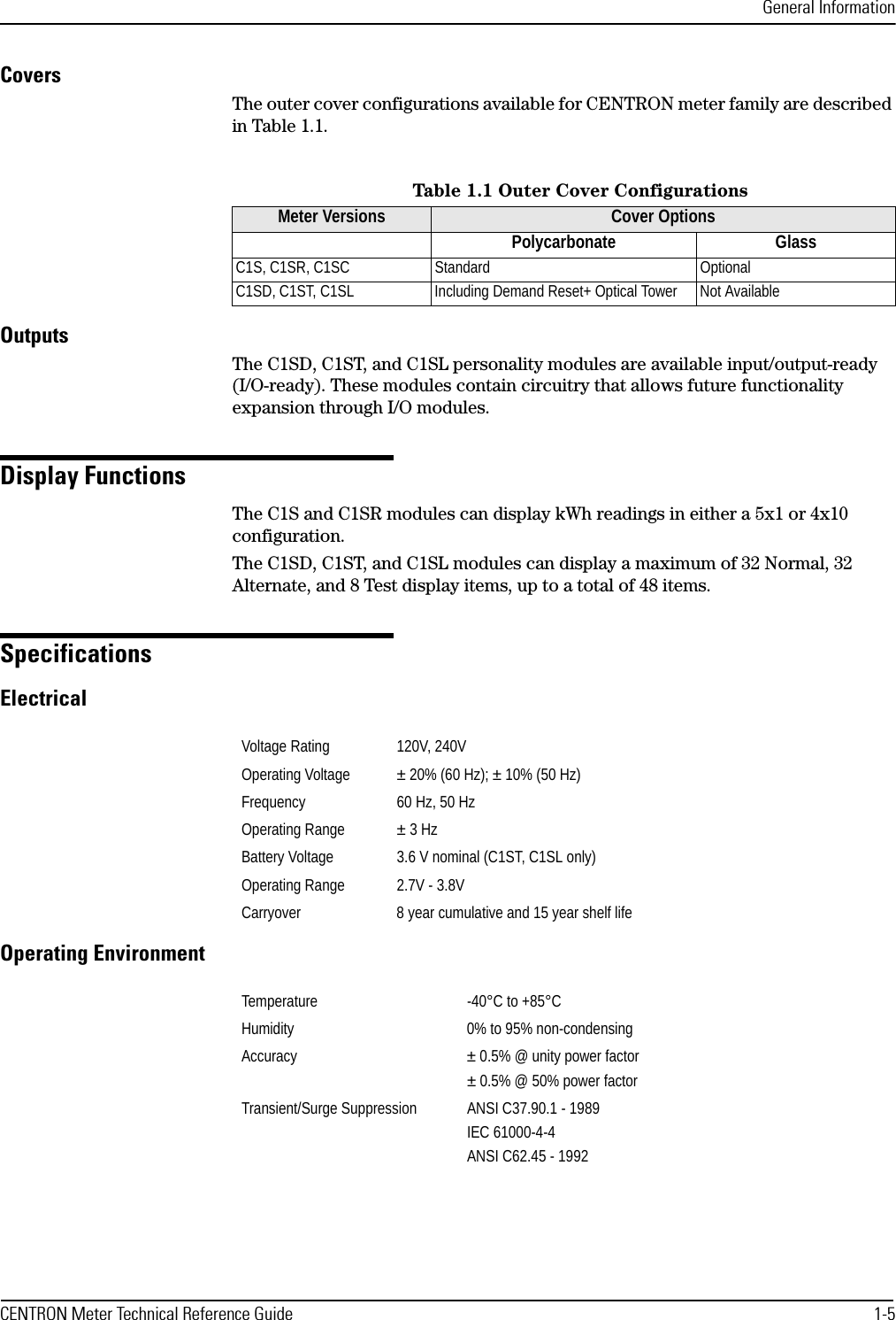 General InformationCENTRON Meter Technical Reference Guide 1-5CoversThe outer cover configurations available for CENTRON meter family are described in Table 1.1.OutputsThe C1SD, C1ST, and C1SL personality modules are available input/output-ready (I/O-ready). These modules contain circuitry that allows future functionality expansion through I/O modules.Display FunctionsThe C1S and C1SR modules can display kWh readings in either a 5x1 or 4x10 configuration.The C1SD, C1ST, and C1SL modules can display a maximum of 32 Normal, 32 Alternate, and 8 Test display items, up to a total of 48 items.SpecificationsElectricalOperating EnvironmentTable 1.1 Outer Cover ConfigurationsMeter Versions Cover OptionsPolycarbonate GlassC1S, C1SR, C1SC Standard OptionalC1SD, C1ST, C1SL Including Demand Reset+ Optical Tower Not AvailableVoltage Rating 120V, 240VOperating Voltage ± 20% (60 Hz); ± 10% (50 Hz)Frequency 60 Hz, 50 HzOperating Range ± 3 HzBattery Voltage 3.6 V nominal (C1ST, C1SL only)Operating Range 2.7V - 3.8VCarryover 8 year cumulative and 15 year shelf lifeTemperature -40°C to +85°CHumidity 0% to 95% non-condensingAccuracy ± 0.5% @ unity power factor± 0.5% @ 50% power factorTransient/Surge Suppression ANSI C37.90.1 - 1989IEC 61000-4-4ANSI C62.45 - 1992