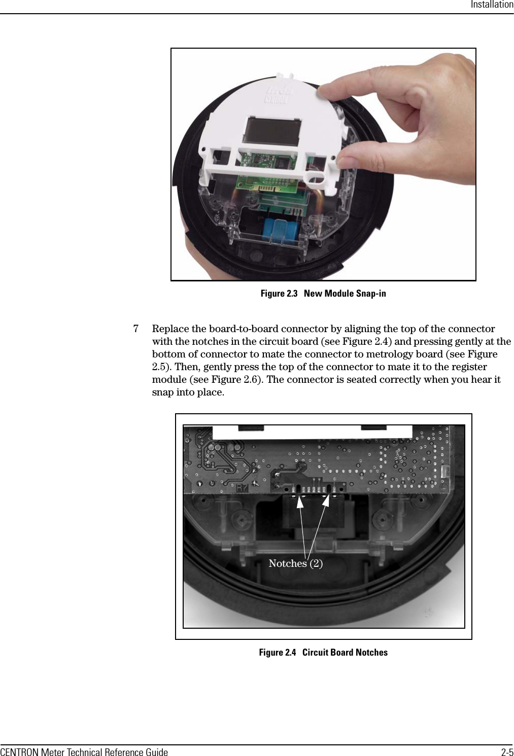 InstallationCENTRON Meter Technical Reference Guide 2-5Figure 2.3   New Module Snap-in7 Replace the board-to-board connector by aligning the top of the connector with the notches in the circuit board (see Figure 2.4) and pressing gently at the bottom of connector to mate the connector to metrology board (see Figure 2.5). Then, gently press the top of the connector to mate it to the register module (see Figure 2.6). The connector is seated correctly when you hear it snap into place.Figure 2.4   Circuit Board NotchesNotches (2)