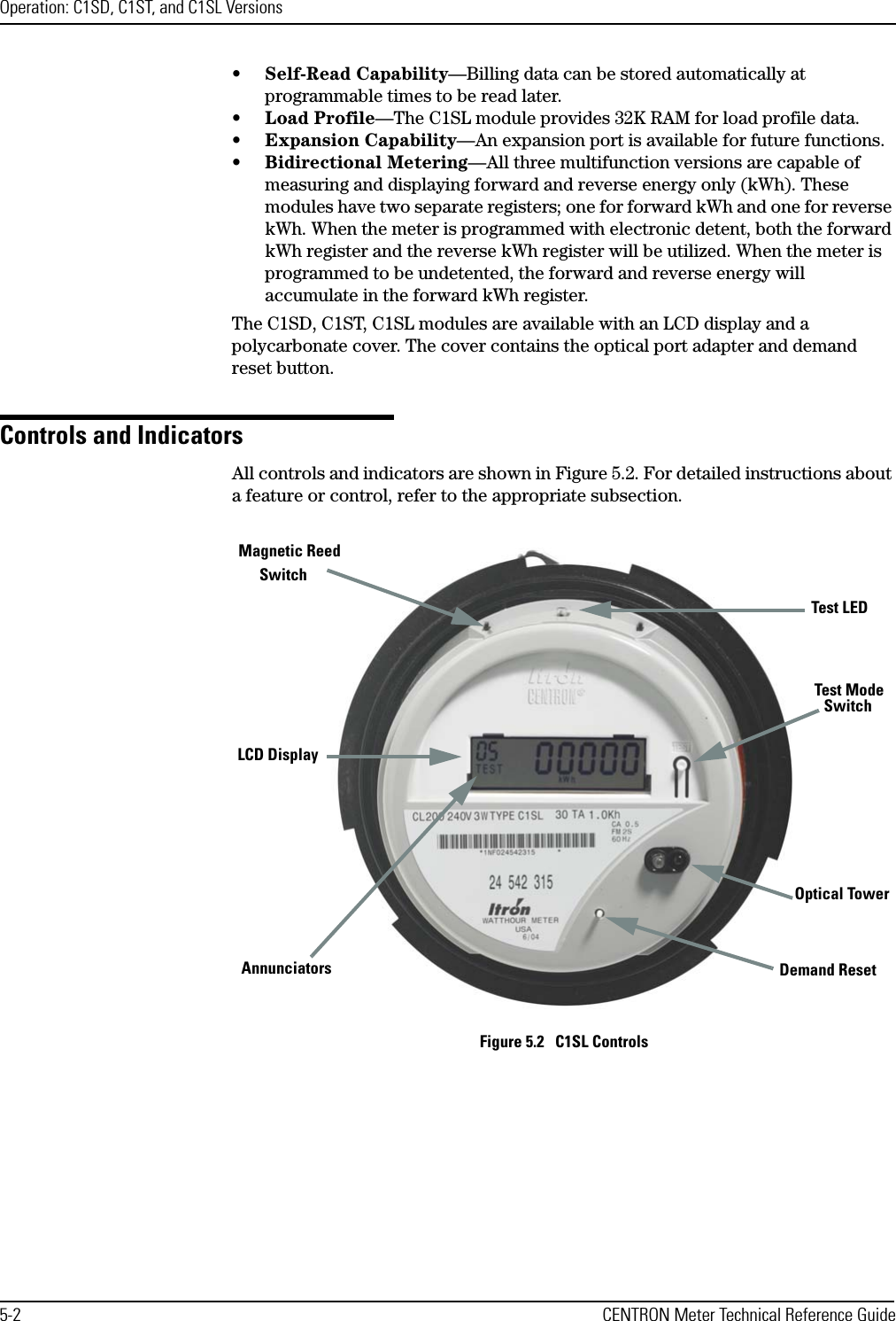 Operation: C1SD, C1ST, and C1SL Versions5-2 CENTRON Meter Technical Reference Guide•Self-Read Capability—Billing data can be stored automatically at programmable times to be read later.•Load Profile—The C1SL module provides 32K RAM for load profile data.•Expansion Capability—An expansion port is available for future functions.•Bidirectional Metering—All three multifunction versions are capable of measuring and displaying forward and reverse energy only (kWh). These modules have two separate registers; one for forward kWh and one for reverse kWh. When the meter is programmed with electronic detent, both the forward kWh register and the reverse kWh register will be utilized. When the meter is programmed to be undetented, the forward and reverse energy will accumulate in the forward kWh register.The C1SD, C1ST, C1SL modules are available with an LCD display and a polycarbonate cover. The cover contains the optical port adapter and demand reset button.Controls and IndicatorsAll controls and indicators are shown in Figure 5.2. For detailed instructions about a feature or control, refer to the appropriate subsection.Figure 5.2   C1SL ControlsLCD DisplayDemand ResetTest LEDOptical TowerAnnunciatorsMagnetic Reed Test Mode Switch Switch