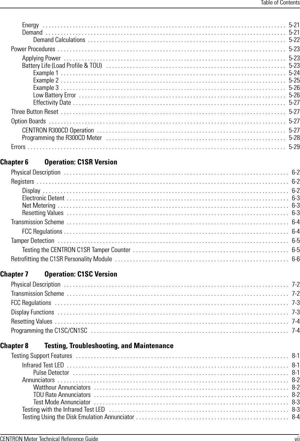 Table of ContentsCENTRON Meter Technical Reference Guide viiEnergy   . . . . . . . . . . . . . . . . . . . . . . . . . . . . . . . . . . . . . . . . . . . . . . . . . . . . . . . . . . . . . . . . . . . . . . . . . . . . . . . . .  5-21Demand  . . . . . . . . . . . . . . . . . . . . . . . . . . . . . . . . . . . . . . . . . . . . . . . . . . . . . . . . . . . . . . . . . . . . . . . . . . . . . . . .  5-21Demand Calculations  . . . . . . . . . . . . . . . . . . . . . . . . . . . . . . . . . . . . . . . . . . . . . . . . . . . . . . . . . . . . . . . . . .  5-22Power Procedures  . . . . . . . . . . . . . . . . . . . . . . . . . . . . . . . . . . . . . . . . . . . . . . . . . . . . . . . . . . . . . . . . . . . . . . . . . . . .   5-23Applying Power  . . . . . . . . . . . . . . . . . . . . . . . . . . . . . . . . . . . . . . . . . . . . . . . . . . . . . . . . . . . . . . . . . . . . . . . . . .  5-23Battery Life (Load Profile &amp; TOU)   . . . . . . . . . . . . . . . . . . . . . . . . . . . . . . . . . . . . . . . . . . . . . . . . . . . . . . . . . . . .   5-23Example 1  . . . . . . . . . . . . . . . . . . . . . . . . . . . . . . . . . . . . . . . . . . . . . . . . . . . . . . . . . . . . . . . . . . . . . . . . . . .  5-24Example 2  . . . . . . . . . . . . . . . . . . . . . . . . . . . . . . . . . . . . . . . . . . . . . . . . . . . . . . . . . . . . . . . . . . . . . . . . . . .  5-25Example 3  . . . . . . . . . . . . . . . . . . . . . . . . . . . . . . . . . . . . . . . . . . . . . . . . . . . . . . . . . . . . . . . . . . . . . . . . . . .  5-26Low Battery Error  . . . . . . . . . . . . . . . . . . . . . . . . . . . . . . . . . . . . . . . . . . . . . . . . . . . . . . . . . . . . . . . . . . . . .  5-26Effectivity Date . . . . . . . . . . . . . . . . . . . . . . . . . . . . . . . . . . . . . . . . . . . . . . . . . . . . . . . . . . . . . . . . . . . . . . .   5-27Three Button Reset  . . . . . . . . . . . . . . . . . . . . . . . . . . . . . . . . . . . . . . . . . . . . . . . . . . . . . . . . . . . . . . . . . . . . . . . . . . .  5-27Option Boards  . . . . . . . . . . . . . . . . . . . . . . . . . . . . . . . . . . . . . . . . . . . . . . . . . . . . . . . . . . . . . . . . . . . . . . . . . . . . . . .  5-27CENTRON R300CD Operation  . . . . . . . . . . . . . . . . . . . . . . . . . . . . . . . . . . . . . . . . . . . . . . . . . . . . . . . . . . . . . . .  5-27Programming the R300CD Meter   . . . . . . . . . . . . . . . . . . . . . . . . . . . . . . . . . . . . . . . . . . . . . . . . . . . . . . . . . . . .  5-28Errors  . . . . . . . . . . . . . . . . . . . . . . . . . . . . . . . . . . . . . . . . . . . . . . . . . . . . . . . . . . . . . . . . . . . . . . . . . . . . . . . . . . . . . .  5-29Chapter 6 Operation: C1SR VersionPhysical Description  . . . . . . . . . . . . . . . . . . . . . . . . . . . . . . . . . . . . . . . . . . . . . . . . . . . . . . . . . . . . . . . . . . . . . . . . . . .  6-2Registers  . . . . . . . . . . . . . . . . . . . . . . . . . . . . . . . . . . . . . . . . . . . . . . . . . . . . . . . . . . . . . . . . . . . . . . . . . . . . . . . . . . . .  6-2Display  . . . . . . . . . . . . . . . . . . . . . . . . . . . . . . . . . . . . . . . . . . . . . . . . . . . . . . . . . . . . . . . . . . . . . . . . . . . . . . . . . .  6-2Electronic Detent  . . . . . . . . . . . . . . . . . . . . . . . . . . . . . . . . . . . . . . . . . . . . . . . . . . . . . . . . . . . . . . . . . . . . . . . . . .  6-3Net Metering  . . . . . . . . . . . . . . . . . . . . . . . . . . . . . . . . . . . . . . . . . . . . . . . . . . . . . . . . . . . . . . . . . . . . . . . . . . . . .   6-3Resetting Values  . . . . . . . . . . . . . . . . . . . . . . . . . . . . . . . . . . . . . . . . . . . . . . . . . . . . . . . . . . . . . . . . . . . . . . . . . .  6-3Transmission Scheme  . . . . . . . . . . . . . . . . . . . . . . . . . . . . . . . . . . . . . . . . . . . . . . . . . . . . . . . . . . . . . . . . . . . . . . . . . .  6-4FCC Regulations . . . . . . . . . . . . . . . . . . . . . . . . . . . . . . . . . . . . . . . . . . . . . . . . . . . . . . . . . . . . . . . . . . . . . . . . . . .  6-4Tamper Detection  . . . . . . . . . . . . . . . . . . . . . . . . . . . . . . . . . . . . . . . . . . . . . . . . . . . . . . . . . . . . . . . . . . . . . . . . . . . . .  6-5Testing the CENTRON C1SR Tamper Counter  . . . . . . . . . . . . . . . . . . . . . . . . . . . . . . . . . . . . . . . . . . . . . . . . . . . .  6-5Retrofitting the C1SR Personality Module  . . . . . . . . . . . . . . . . . . . . . . . . . . . . . . . . . . . . . . . . . . . . . . . . . . . . . . . . . .  6-6Chapter 7 Operation: C1SC VersionPhysical Description  . . . . . . . . . . . . . . . . . . . . . . . . . . . . . . . . . . . . . . . . . . . . . . . . . . . . . . . . . . . . . . . . . . . . . . . . . . .  7-2Transmission Scheme  . . . . . . . . . . . . . . . . . . . . . . . . . . . . . . . . . . . . . . . . . . . . . . . . . . . . . . . . . . . . . . . . . . . . . . . . . .   7-2FCC Regulations   . . . . . . . . . . . . . . . . . . . . . . . . . . . . . . . . . . . . . . . . . . . . . . . . . . . . . . . . . . . . . . . . . . . . . . . . . . . . . .  7-3Display Functions  . . . . . . . . . . . . . . . . . . . . . . . . . . . . . . . . . . . . . . . . . . . . . . . . . . . . . . . . . . . . . . . . . . . . . . . . . . . . .  7-3Resetting Values  . . . . . . . . . . . . . . . . . . . . . . . . . . . . . . . . . . . . . . . . . . . . . . . . . . . . . . . . . . . . . . . . . . . . . . . . . . . . . .  7-4Programming the C1SC/CN1SC   . . . . . . . . . . . . . . . . . . . . . . . . . . . . . . . . . . . . . . . . . . . . . . . . . . . . . . . . . . . . . . . . . .  7-4Chapter 8 Testing, Troubleshooting, and MaintenanceTesting Support Features   . . . . . . . . . . . . . . . . . . . . . . . . . . . . . . . . . . . . . . . . . . . . . . . . . . . . . . . . . . . . . . . . . . . . . . .  8-1Infrared Test LED  . . . . . . . . . . . . . . . . . . . . . . . . . . . . . . . . . . . . . . . . . . . . . . . . . . . . . . . . . . . . . . . . . . . . . . . . . .  8-1Pulse Detector   . . . . . . . . . . . . . . . . . . . . . . . . . . . . . . . . . . . . . . . . . . . . . . . . . . . . . . . . . . . . . . . . . . . . . . . .  8-1Annunciators  . . . . . . . . . . . . . . . . . . . . . . . . . . . . . . . . . . . . . . . . . . . . . . . . . . . . . . . . . . . . . . . . . . . . . . . . . . . . .  8-2Watthour Annunciators  . . . . . . . . . . . . . . . . . . . . . . . . . . . . . . . . . . . . . . . . . . . . . . . . . . . . . . . . . . . . . . . . .  8-2TOU Rate Annunciators  . . . . . . . . . . . . . . . . . . . . . . . . . . . . . . . . . . . . . . . . . . . . . . . . . . . . . . . . . . . . . . . . .  8-2Test Mode Annunciator  . . . . . . . . . . . . . . . . . . . . . . . . . . . . . . . . . . . . . . . . . . . . . . . . . . . . . . . . . . . . . . . . .  8-3Testing with the Infrared Test LED   . . . . . . . . . . . . . . . . . . . . . . . . . . . . . . . . . . . . . . . . . . . . . . . . . . . . . . . . . . . .  8-3Testing Using the Disk Emulation Annunciator . . . . . . . . . . . . . . . . . . . . . . . . . . . . . . . . . . . . . . . . . . . . . . . . . . .  8-4