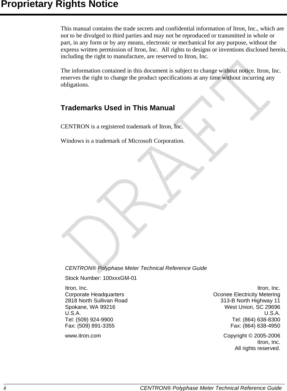  ii  CENTRON® Polyphase Meter Technical Reference GuideProprietary Rights Notice This manual contains the trade secrets and confidential information of Itron, Inc., which are not to be divulged to third parties and may not be reproduced or transmitted in whole or part, in any form or by any means, electronic or mechanical for any purpose, without the express written permission of Itron, Inc.  All rights to designs or inventions disclosed herein, including the right to manufacture, are reserved to Itron, Inc. The information contained in this document is subject to change without notice. Itron, Inc. reserves the right to change the product specifications at any time without incurring any obligations.  Trademarks Used in This Manual CENTRON is a registered trademark of Itron, Inc. Windows is a trademark of Microsoft Corporation.          CENTRON® Polyphase Meter Technical Reference Guide Stock Number: 100xxxGM-01 Itron, Inc.  Corporate Headquarters 2818 North Sullivan Road Spokane, WA 99216 U.S.A. Tel: (509) 924-9900 Fax: (509) 891-3355 Itron, Inc. Oconee Electricity Metering 313-B North Highway 11 West Union, SC 29696 U.S.A. Tel: (864) 638-8300 Fax: (864) 638-4950 www.itron.com  Copyright © 2005-2006 Itron, Inc. All rights reserved.   