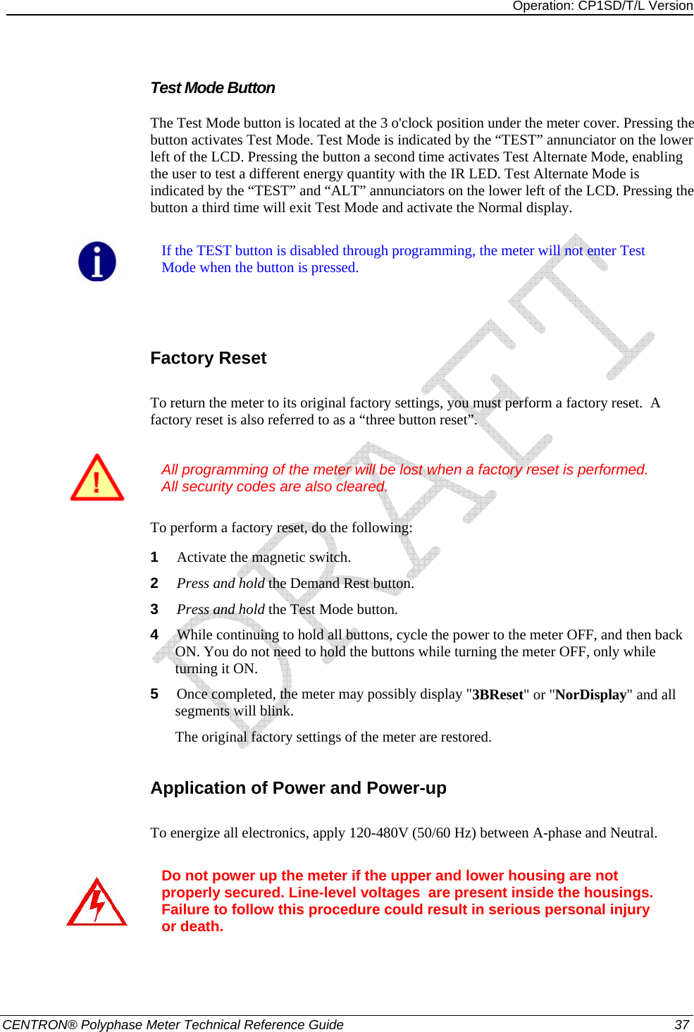 Operation: CP1SD/T/L Version   CENTRON® Polyphase Meter Technical Reference Guide  37 Test Mode Button The Test Mode button is located at the 3 o&apos;clock position under the meter cover. Pressing the button activates Test Mode. Test Mode is indicated by the “TEST” annunciator on the lower left of the LCD. Pressing the button a second time activates Test Alternate Mode, enabling the user to test a different energy quantity with the IR LED. Test Alternate Mode is indicated by the “TEST” and “ALT” annunciators on the lower left of the LCD. Pressing the button a third time will exit Test Mode and activate the Normal display.    If the TEST button is disabled through programming, the meter will not enter Test Mode when the button is pressed.   Factory Reset To return the meter to its original factory settings, you must perform a factory reset.  A factory reset is also referred to as a “three button reset”.     All programming of the meter will be lost when a factory reset is performed.  All security codes are also cleared. To perform a factory reset, do the following: 1  Activate the magnetic switch. 2  Press and hold the Demand Rest button. 3  Press and hold the Test Mode button. 4  While continuing to hold all buttons, cycle the power to the meter OFF, and then back ON. You do not need to hold the buttons while turning the meter OFF, only while turning it ON. 5  Once completed, the meter may possibly display &quot;3BReset&quot; or &quot;NorDisplay&quot; and all segments will blink. The original factory settings of the meter are restored.  Application of Power and Power-up To energize all electronics, apply 120-480V (50/60 Hz) between A-phase and Neutral.    Do not power up the meter if the upper and lower housing are not properly secured. Line-level voltages  are present inside the housings. Failure to follow this procedure could result in serious personal injury or death.   