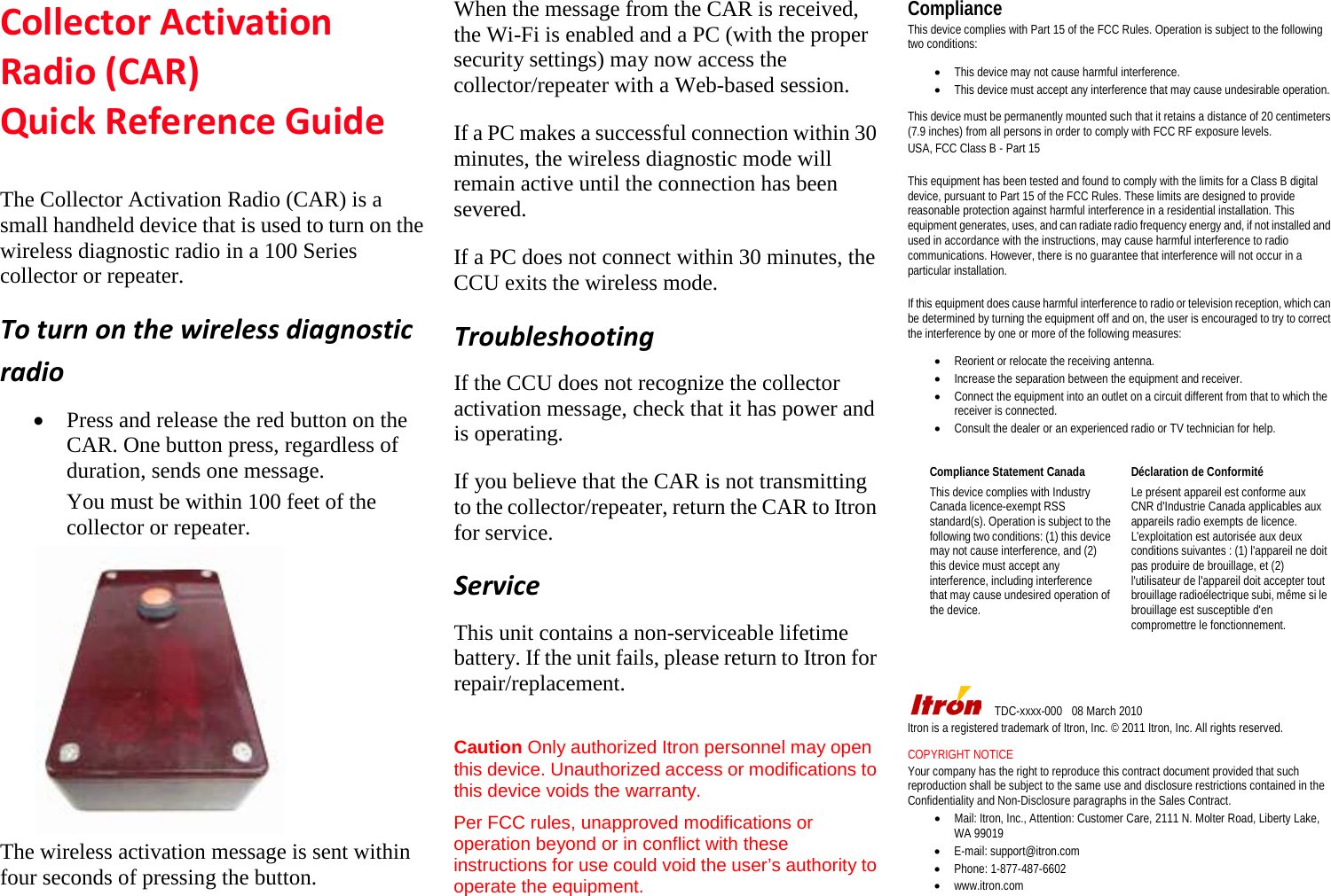 Collector Activation Radio (CAR)   Quick Reference Guide   The Collector Activation Radio (CAR) is a small handheld device that is used to turn on the wireless diagnostic radio in a 100 Series collector or repeater.   To turn on the wireless diagnostic radio   • Press and release the red button on the CAR. One button press, regardless of duration, sends one message. You must be within 100 feet of the collector or repeater.  The wireless activation message is sent within four seconds of pressing the button.    When the message from the CAR is received, the Wi-Fi is enabled and a PC (with the proper security settings) may now access the collector/repeater with a Web-based session. If a PC makes a successful connection within 30 minutes, the wireless diagnostic mode will remain active until the connection has been severed.   If a PC does not connect within 30 minutes, the CCU exits the wireless mode. Troubleshooting If the CCU does not recognize the collector activation message, check that it has power and is operating. If you believe that the CAR is not transmitting to the collector/repeater, return the CAR to Itron for service. Service This unit contains a non-serviceable lifetime battery. If the unit fails, please return to Itron for repair/replacement.   Caution Only authorized Itron personnel may open this device. Unauthorized access or modifications to this device voids the warranty.   Per FCC rules, unapproved modifications or operation beyond or in conflict with these instructions for use could void the user’s authority to operate the equipment.   Compliance This device complies with Part 15 of the FCC Rules. Operation is subject to the following two conditions:    • This device may not cause harmful interference.   • This device must accept any interference that may cause undesirable operation.    This device must be permanently mounted such that it retains a distance of 20 centimeters (7.9 inches) from all persons in order to comply with FCC RF exposure levels.   USA, FCC Class B - Part 15    This equipment has been tested and found to comply with the limits for a Class B digital device, pursuant to Part 15 of the FCC Rules. These limits are designed to provide reasonable protection against harmful interference in a residential installation. This equipment generates, uses, and can radiate radio frequency energy and, if not installed and used in accordance with the instructions, may cause harmful interference to radio communications. However, there is no guarantee that interference will not occur in a particular installation.    If this equipment does cause harmful interference to radio or television reception, which can be determined by turning the equipment off and on, the user is encouraged to try to correct the interference by one or more of the following measures:    • Reorient or relocate the receiving antenna.  • Increase the separation between the equipment and receiver.   • Connect the equipment into an outlet on a circuit different from that to which the receiver is connected.   • Consult the dealer or an experienced radio or TV technician for help.          TDC-xxxx-000  08 March 2010 Itron is a registered trademark of Itron, Inc. © 2011 Itron, Inc. All rights reserved.    COPYRIGHT NOTICE   Your company has the right to reproduce this contract document provided that such reproduction shall be subject to the same use and disclosure restrictions contained in the Confidentiality and Non-Disclosure paragraphs in the Sales Contract. • Mail: Itron, Inc., Attention: Customer Care, 2111 N. Molter Road, Liberty Lake, WA 99019   • E-mail: support@itron.com   • Phone: 1-877-487-6602   • www.itron.com   Compliance Statement Canada   Déclaration de Conformité   This device complies with Industry Canada licence-exempt RSS standard(s). Operation is subject to the following two conditions: (1) this device may not cause interference, and (2) this device must accept any interference, including interference that may cause undesired operation of the device.   Le présent appareil est conforme aux CNR d&apos;Industrie Canada applicables aux appareils radio exempts de licence. L&apos;exploitation est autorisée aux deux conditions suivantes : (1) l&apos;appareil ne doit pas produire de brouillage, et (2) l&apos;utilisateur de l&apos;appareil doit accepter tout brouillage radioélectrique subi, même si le brouillage est susceptible d&apos;en compromettre le fonctionnement.   