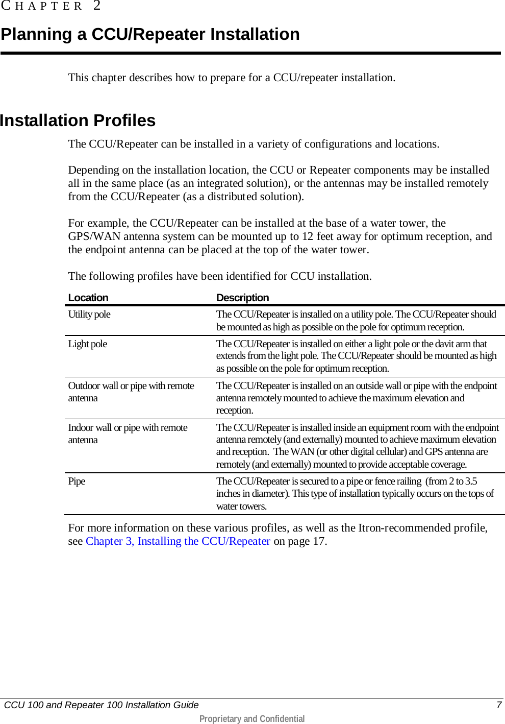   CCU 100 and Repeater 100 Installation Guide    7  Proprietary and Confidential  This chapter describes how to prepare for a CCU/repeater installation.   Installation Profiles The CCU/Repeater can be installed in a variety of configurations and locations.  Depending on the installation location, the CCU or Repeater components may be installed all in the same place (as an integrated solution), or the antennas may be installed remotely from the CCU/Repeater (as a distributed solution).  For example, the CCU/Repeater can be installed at the base of a water tower, the GPS/WAN antenna system can be mounted up to 12 feet away for optimum reception, and the endpoint antenna can be placed at the top of the water tower.  The following profiles have been identified for CCU installation.  Location Description Utility pole The CCU/Repeater is installed on a utility pole. The CCU/Repeater should be mounted as high as possible on the pole for optimum reception.  Light pole The CCU/Repeater is installed on either a light pole or the davit arm that extends from the light pole. The CCU/Repeater should be mounted as high as possible on the pole for optimum reception.  Outdoor wall or pipe with remote antenna The CCU/Repeater is installed on an outside wall or pipe with the endpoint antenna remotely mounted to achieve the maximum elevation and reception. Indoor wall or pipe with remote antenna The CCU/Repeater is installed inside an equipment room with the endpoint antenna remotely (and externally) mounted to achieve maximum elevation and reception.  The WAN (or other digital cellular) and GPS antenna are remotely (and externally) mounted to provide acceptable coverage. Pipe The CCU/Repeater is secured to a pipe or fence railing  (from 2 to 3.5 inches in diameter). This type of installation typically occurs on the tops of water towers. For more information on these various profiles, as well as the Itron-recommended profile, see Chapter 3, Installing the CCU/Repeater on page 17. CHAPTER 2  Planning a CCU/Repeater Installation 