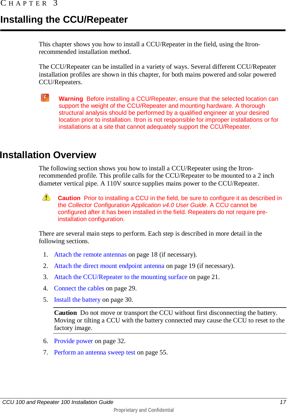   CCU 100 and Repeater 100 Installation Guide    17  Proprietary and Confidential  This chapter shows you how to install a CCU/Repeater in the field, using the Itron-recommended installation method.  The CCU/Repeater can be installed in a variety of ways. Several different CCU/Repeater installation profiles are shown in this chapter, for both mains powered and solar powered CCU/Repeaters.   Warning  Before installing a CCU/Repeater, ensure that the selected location can support the weight of the CCU/Repeater and mounting hardware. A thorough structural analysis should be performed by a qualified engineer at your desired location prior to installation. Itron is not responsible for improper installations or for installations at a site that cannot adequately support the CCU/Repeater.     Installation Overview The following section shows you how to install a CCU/Repeater using the Itron-recommended profile. This profile calls for the CCU/Repeater to be mounted to a 2 inch diameter vertical pipe. A 110V source supplies mains power to the CCU/Repeater.   Caution  Prior to installing a CCU in the field, be sure to configure it as described in the Collector Configuration Application v4.0 User Guide. A CCU cannot be configured after it has been installed in the field. Repeaters do not require pre-installation configuration. There are several main steps to perform. Each step is described in more detail in the following sections.  1. Attach the remote antennas on page 18 (if necessary). 2. Attach the direct mount endpoint antenna on page 19 (if necessary). 3. Attach the CCU/Repeater to the mounting surface on page 21. 4. Connect the cables on page 29. 5. Install the battery on page 30. Caution  Do not move or transport the CCU without first disconnecting the battery.  Moving or tilting a CCU with the battery connected may cause the CCU to reset to the factory image. 6. Provide power on page 32. 7. Perform an antenna sweep test on page 55.  CHAPTER 3  Installing the CCU/Repeater 