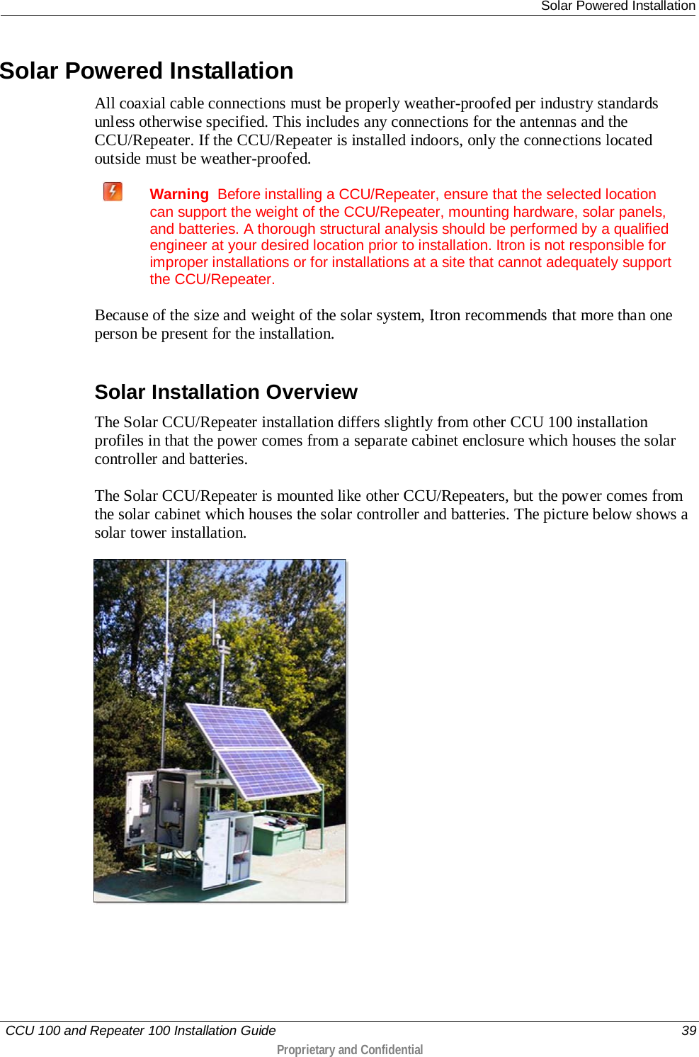  Solar Powered Installation   CCU 100 and Repeater 100 Installation Guide    39  Proprietary and Confidential   Solar Powered Installation All coaxial cable connections must be properly weather-proofed per industry standards unless otherwise specified. This includes any connections for the antennas and the CCU/Repeater. If the CCU/Repeater is installed indoors, only the connections located outside must be weather-proofed.  Warning  Before installing a CCU/Repeater, ensure that the selected location can support the weight of the CCU/Repeater, mounting hardware, solar panels, and batteries. A thorough structural analysis should be performed by a qualified engineer at your desired location prior to installation. Itron is not responsible for improper installations or for installations at a site that cannot adequately support the CCU/Repeater.  Because of the size and weight of the solar system, Itron recommends that more than one person be present for the installation.  Solar Installation Overview The Solar CCU/Repeater installation differs slightly from other CCU 100 installation profiles in that the power comes from a separate cabinet enclosure which houses the solar controller and batteries.  The Solar CCU/Repeater is mounted like other CCU/Repeaters, but the power comes from the solar cabinet which houses the solar controller and batteries. The picture below shows a solar tower installation.   