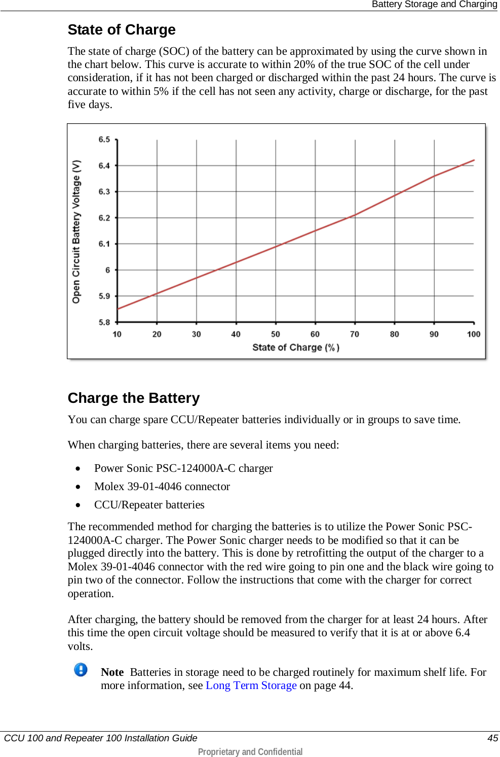  Battery Storage and Charging   CCU 100 and Repeater 100 Installation Guide    45  Proprietary and Confidential  State of Charge The state of charge (SOC) of the battery can be approximated by using the curve shown in the chart below. This curve is accurate to within 20% of the true SOC of the cell under consideration, if it has not been charged or discharged within the past 24 hours. The curve is accurate to within 5% if the cell has not seen any activity, charge or discharge, for the past five days.   Charge the Battery You can charge spare CCU/Repeater batteries individually or in groups to save time.  When charging batteries, there are several items you need:  • Power Sonic PSC-124000A-C charger • Molex 39-01-4046 connector • CCU/Repeater batteries The recommended method for charging the batteries is to utilize the Power Sonic PSC-124000A-C charger. The Power Sonic charger needs to be modified so that it can be plugged directly into the battery. This is done by retrofitting the output of the charger to a Molex 39-01-4046 connector with the red wire going to pin one and the black wire going to pin two of the connector. Follow the instructions that come with the charger for correct operation. After charging, the battery should be removed from the charger for at least 24 hours. After this time the open circuit voltage should be measured to verify that it is at or above 6.4 volts.   Note  Batteries in storage need to be charged routinely for maximum shelf life. For more information, see Long Term Storage on page 44.    