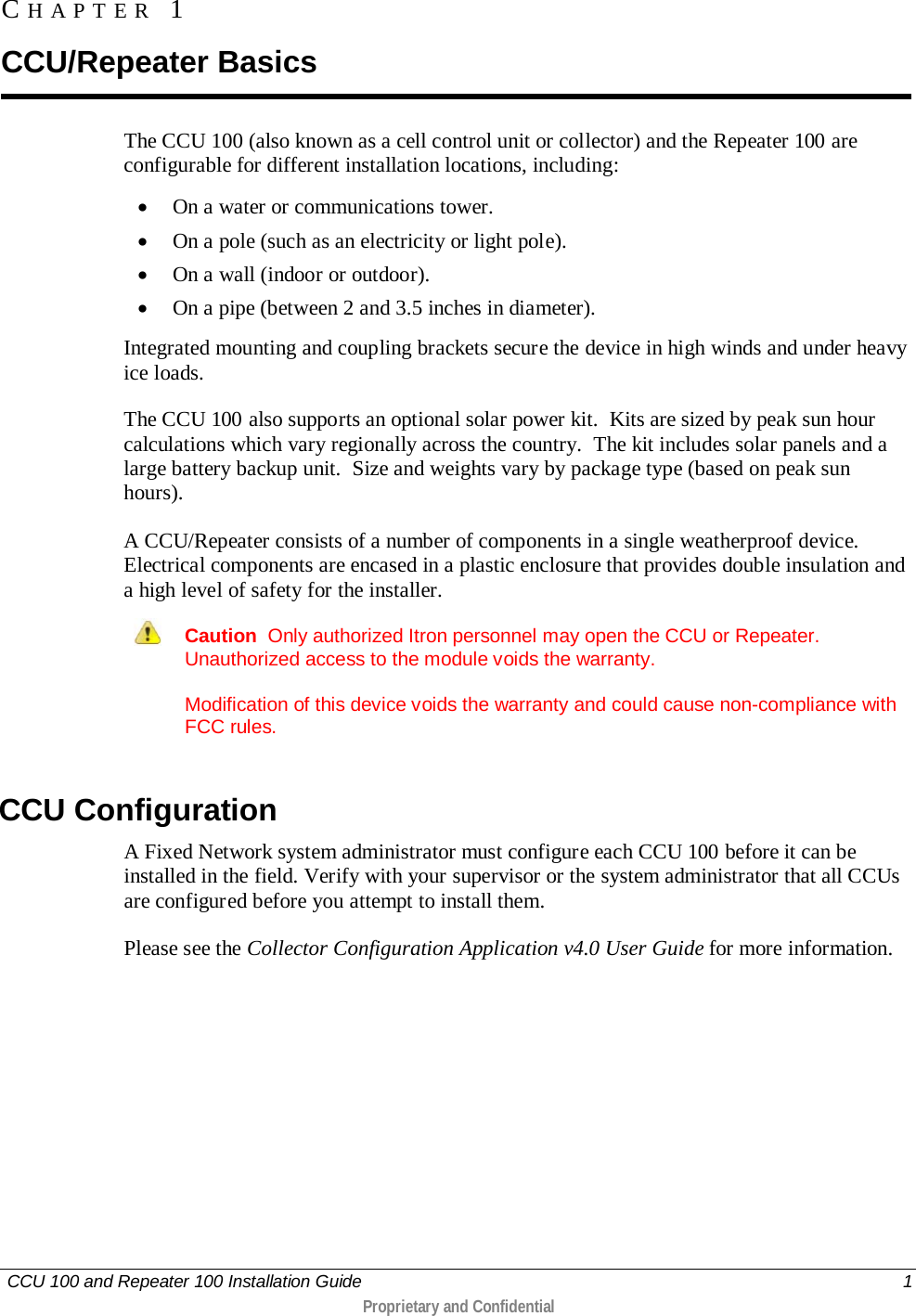   CCU 100 and Repeater 100 Installation Guide    1  Proprietary and Confidential  The CCU 100 (also known as a cell control unit or collector) and the Repeater 100 are configurable for different installation locations, including: • On a water or communications tower. • On a pole (such as an electricity or light pole). • On a wall (indoor or outdoor). • On a pipe (between 2 and 3.5 inches in diameter). Integrated mounting and coupling brackets secure the device in high winds and under heavy ice loads.  The CCU 100 also supports an optional solar power kit.  Kits are sized by peak sun hour calculations which vary regionally across the country.  The kit includes solar panels and a large battery backup unit.  Size and weights vary by package type (based on peak sun hours). A CCU/Repeater consists of a number of components in a single weatherproof device. Electrical components are encased in a plastic enclosure that provides double insulation and a high level of safety for the installer.  Caution  Only authorized Itron personnel may open the CCU or Repeater. Unauthorized access to the module voids the warranty. Modification of this device voids the warranty and could cause non-compliance with FCC rules.   CCU Configuration A Fixed Network system administrator must configure each CCU 100 before it can be installed in the field. Verify with your supervisor or the system administrator that all CCUs are configured before you attempt to install them.  Please see the Collector Configuration Application v4.0 User Guide for more information.   CHAPTER 1  CCU/Repeater Basics 