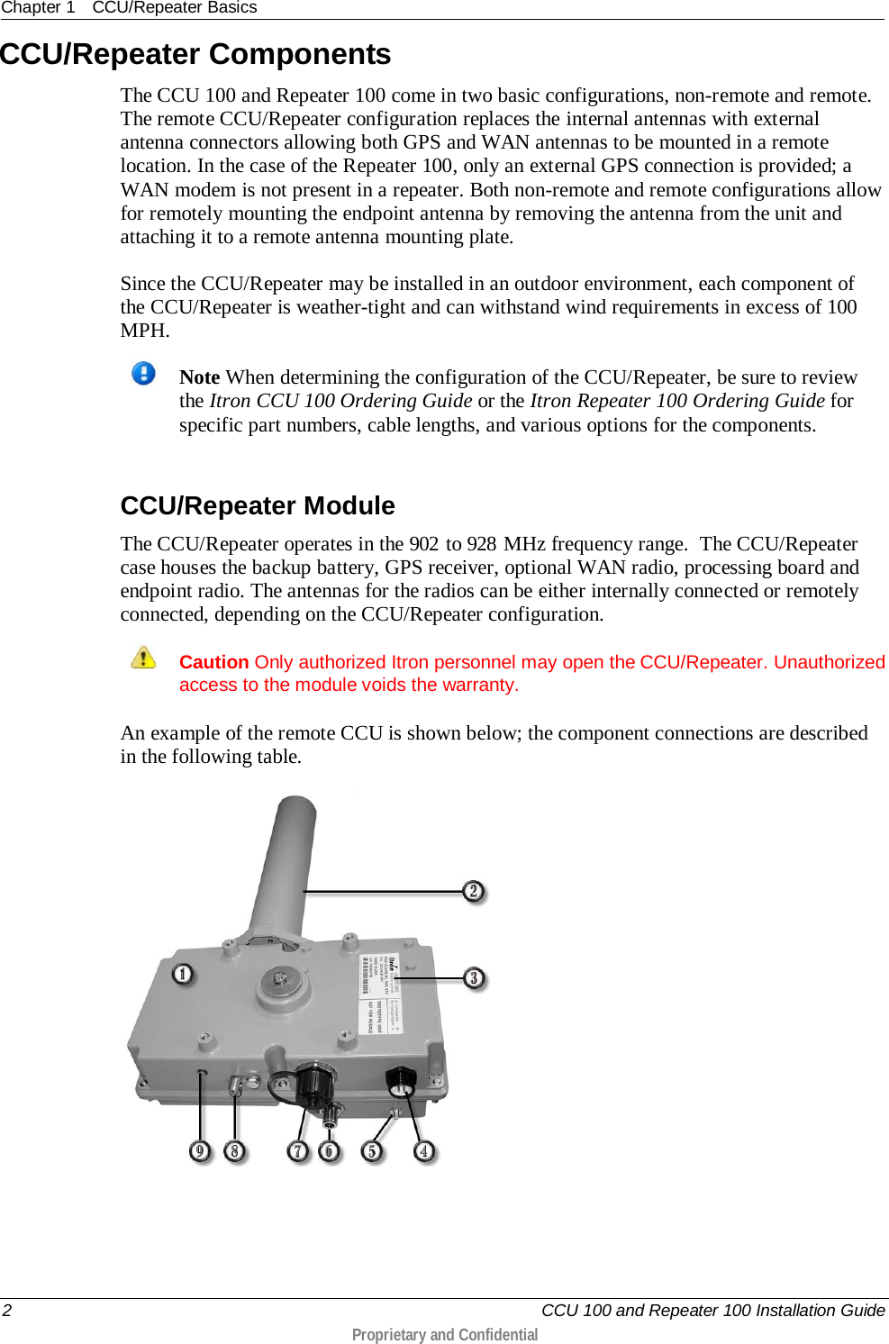 Chapter 1 CCU/Repeater Basics  2   CCU 100 and Repeater 100 Installation Guide  Proprietary and Confidential  CCU/Repeater Components The CCU 100 and Repeater 100 come in two basic configurations, non-remote and remote. The remote CCU/Repeater configuration replaces the internal antennas with external antenna connectors allowing both GPS and WAN antennas to be mounted in a remote location. In the case of the Repeater 100, only an external GPS connection is provided; a WAN modem is not present in a repeater. Both non-remote and remote configurations allow for remotely mounting the endpoint antenna by removing the antenna from the unit and attaching it to a remote antenna mounting plate. Since the CCU/Repeater may be installed in an outdoor environment, each component of the CCU/Repeater is weather-tight and can withstand wind requirements in excess of 100 MPH.   Note When determining the configuration of the CCU/Repeater, be sure to review the Itron CCU 100 Ordering Guide or the Itron Repeater 100 Ordering Guide for specific part numbers, cable lengths, and various options for the components.    CCU/Repeater Module The CCU/Repeater operates in the 902 to 928 MHz frequency range.  The CCU/Repeater case houses the backup battery, GPS receiver, optional WAN radio, processing board and endpoint radio. The antennas for the radios can be either internally connected or remotely connected, depending on the CCU/Repeater configuration.  Caution Only authorized Itron personnel may open the CCU/Repeater. Unauthorized access to the module voids the warranty.  An example of the remote CCU is shown below; the component connections are described in the following table.   